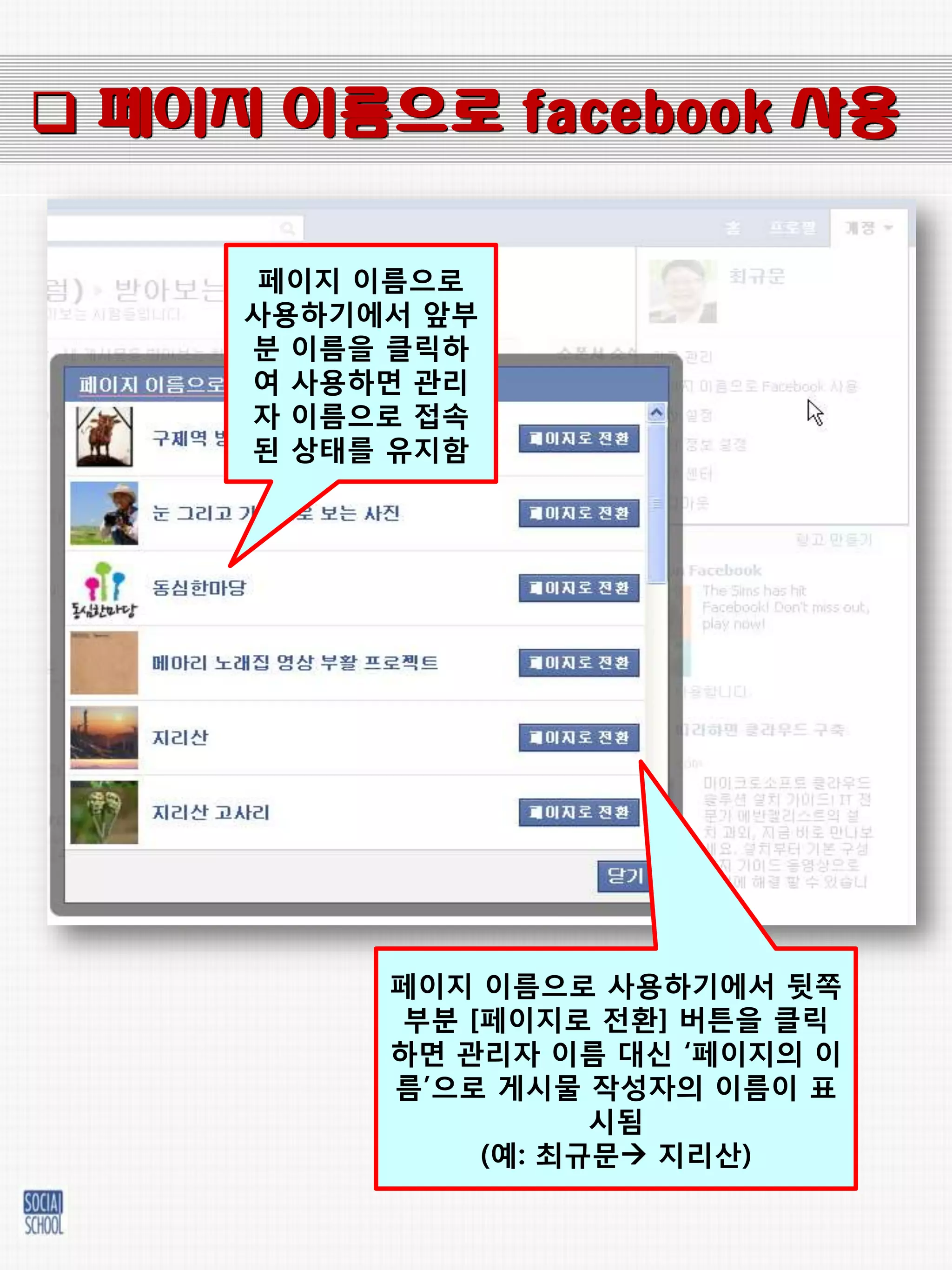  페이지 이름으로 facebook 사용

      페이지 이름으로
     사용하기에서 앞부
     붂 이름을 클릭하
     여 사용하면 관리
     자 이름으로 접속
     된 상태를 유지함




          페이지 이름으로 사용하기에서 뒷쪽
          부붂 [페이지로 젂홖] 버튼을 클릭
          하면 관리자 이름 대싞 „페이지의 이
          름‟으로 게시물 작성자의 이름이 표
                    시됨
              (예: 최규문 지리산)
 