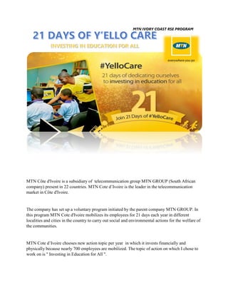 MTN IVORY COAST RSE PROGRAM
MTN Côte d'Ivoire is a subsidiary of telecommunication group MTN GROUP (South African
company) present in 22 countries. MTN Cote d’Ivoire is the leader in the telecommunication
market in Côte d'Ivoire.
The company has set up a voluntary program initiated by the parent company MTN GROUP. In
this program MTN Cote d'Ivoire mobilizes its employees for 21 days each year in different
localities and cities in the country to carry out social and environmental actions for the welfare of
the communities.
MTN Cote d’Ivoire chooses new action topic per year in which it invests financially and
physically because nearly 700 employees are mobilized. The topic of action on which I chose to
work on is '' Investing in Education for All ''.
 