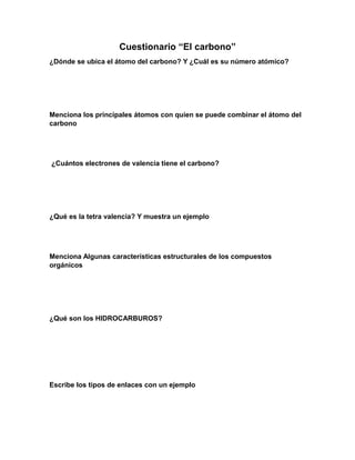 Cuestionario “El carbono”
¿Dónde se ubica el átomo del carbono? Y ¿Cuál es su número atómico?
Menciona los principales átomos con quien se puede combinar el átomo del
carbono
¿Cuántos electrones de valencia tiene el carbono?
¿Qué es la tetra valencia? Y muestra un ejemplo
Menciona Algunas características estructurales de los compuestos
orgánicos
¿Qué son los HIDROCARBUROS?
Escribe los tipos de enlaces con un ejemplo
 