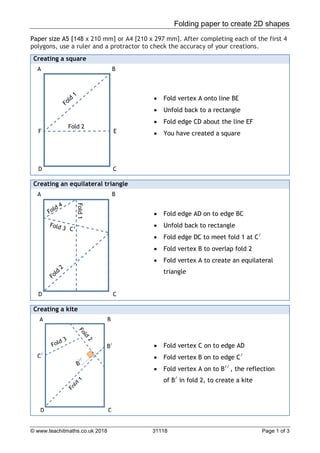 Folding paper to create 2D shapes
© www.teachitmaths.co.uk 2018 31118 Page 1 of 3
Paper size A5 [148 x 210 mm] or A4 [210 x 297 mm]. After completing each of the first 4
polygons, use a ruler and a protractor to check the accuracy of your creations.
Creating a square
 Fold vertex A onto line BE
 Unfold back to a rectangle
 Fold edge CD about the line EF
 You have created a square
Creating an equilateral triangle
 Fold edge AD on to edge BC
 Unfold back to rectangle
 Fold edge DC to meet fold 1 at C/
 Fold vertex B to overlap fold 2
 Fold vertex A to create an equilateral
triangle
Creating a kite
 Fold vertex C on to edge AD
 Fold vertex B on to edge C/
 Fold vertex A on to B//
, the reflection
of B/
in fold 2, to create a kite
A B
C
D
E
F
Fold 2
A B
C
D
C’
Fold
1
B/
A B
C
D
C/
 