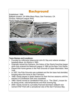 Established: 1958
Ballpark location: 24 Willie Mays Plaza, San Francisco, CA
Division: National League West
World Series Championships: 3
Team Names and Locations:
• Founded by millionaire tobacconist John B. Day and veteran amateur
baseball player Jim Mutrie in 1883.!
• Originally named the Gothams, the history of the Giants franchise began
when they entered the National League in 1883 as the New York Giants.!
• Played their home games in the Polo Grounds of Upper Manhattan, New
York.!
• In 1957, the Polo Grounds was outdated and the fan base had dwindled,
bringing about the move to San Francisco.!
• 1958- Giants played in Seals Stadium for their first two seasons until the
erection of Candlestick Park was completed.!
• 1960- Giants moved to Candlestick Park (a.k.a. “The ‘Stick”), known for
its strong winds, cold temperatures and thick evening fog.
• 2000- Giants moved to a privately financed downtown ballpark now
named AT&T Park with a sensational view of the San Francisco Bay.!
 