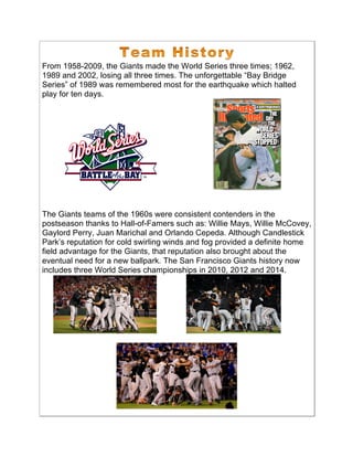 From 1958-2009, the Giants made the World Series three times; 1962,
1989 and 2002, losing all three times. The unforgettable “Bay Bridge
Series” of 1989 was remembered most for the earthquake which halted
play for ten days.
The Giants teams of the 1960s were consistent contenders in the
postseason thanks to Hall-of-Famers such as: Willie Mays, Willie McCovey,
Gaylord Perry, Juan Marichal and Orlando Cepeda. Although Candlestick
Park’s reputation for cold swirling winds and fog provided a definite home
field advantage for the Giants, that reputation also brought about the
eventual need for a new ballpark. The San Francisco Giants history now
includes three World Series championships in 2010, 2012 and 2014.
 