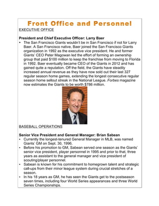EXECUTIVE OFFICE
President and Chief Executive Officer: Larry Baer
• The San Francisco Giants wouldn’t be in San Francisco if not for Larry
Baer. A San Francisco native, Baer joined the San Francisco Giants
organization in 1992 as the executive vice president. He and former
Giants’ CEO Peter Magowan led the effort of forming an ownership
group that paid $100 million to keep the franchise from moving to Florida
in 1992. Baer eventually became CEO of the Giants in 2012 and has
gained quite a reputation. Off the field, the Giants have steadily
increased annual revenue as they have now sold out their last 327
regular season home games, extending the longest consecutive regular
season home sellout streak in the National League. Forbes magazine
now estimates the Giants to be worth $786 million.
BASEBALL OPERATIONS
Senior Vice President and General Manager: Brian Sabean
• Currently the longest-tenured General Manager in MLB, was named
Giants’ GM on Sept. 30, 1996.!
• Before his promotion to GM, Sabean served one season as the Giants’
senior vice president, player personnel in 1995 and prior to that, three
years as assistant to the general manager and vice president of
scouting/player personnel.!
• Sabean is known for his commitment to homegrown talent and strategic
call-ups from their minor league system during crucial stretches of a
season.!
• In his 18 years as GM, he has seen the Giants get to the postseason
seven times, including four World Series appearances and three World
Series Championships.!
!
!
 