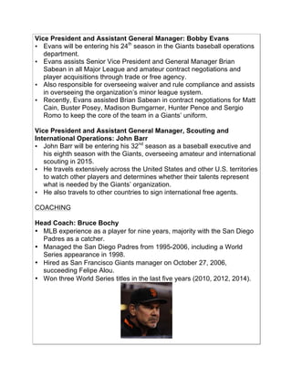 Vice President and Assistant General Manager: Bobby Evans
• Evans will be entering his 24th
season in the Giants baseball operations
department.!
• Evans assists Senior Vice President and General Manager Brian
Sabean in all Major League and amateur contract negotiations and
player acquisitions through trade or free agency.!
• Also responsible for overseeing waiver and rule compliance and assists
in overseeing the organization’s minor league system.!
• Recently, Evans assisted Brian Sabean in contract negotiations for Matt
Cain, Buster Posey, Madison Bumgarner, Hunter Pence and Sergio
Romo to keep the core of the team in a Giants’ uniform.!
Vice President and Assistant General Manager, Scouting and
International Operations: John Barr
• John Barr will be entering his 32nd
season as a baseball executive and
his eighth season with the Giants, overseeing amateur and international
scouting in 2015.!
• He travels extensively across the United States and other U.S. territories
to watch other players and determines whether their talents represent
what is needed by the Giants’ organization. !
• He also travels to other countries to sign international free agents.!
COACHING
Head Coach: Bruce Bochy
• MLB experience as a player for nine years, majority with the San Diego
Padres as a catcher.
• Managed the San Diego Padres from 1995-2006, including a World
Series appearance in 1998.
• Hired as San Francisco Giants manager on October 27, 2006,
succeeding Felipe Alou.
• Won three World Series titles in the last five years (2010, 2012, 2014).
!
 