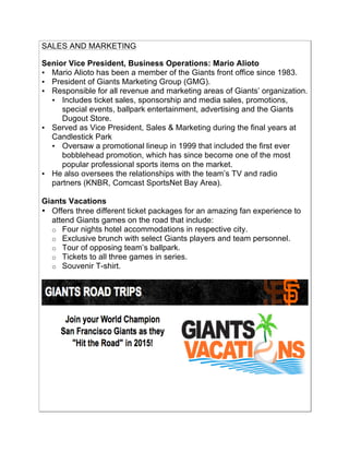 SALES AND MARKETING
!
Senior Vice President, Business Operations: Mario Alioto
• Mario Alioto has been a member of the Giants front office since 1983.!
• President of Giants Marketing Group (GMG).!
• Responsible for all revenue and marketing areas of Giants’ organization.!
• Includes ticket sales, sponsorship and media sales, promotions,
special events, ballpark entertainment, advertising and the Giants
Dugout Store.!
• Served as Vice President, Sales & Marketing during the final years at
Candlestick Park !
• Oversaw a promotional lineup in 1999 that included the first ever
bobblehead promotion, which has since become one of the most
popular professional sports items on the market.!
• He also oversees the relationships with the team’s TV and radio
partners (KNBR, Comcast SportsNet Bay Area).!
Giants Vacations!
• Offers three different ticket packages for an amazing fan experience to
attend Giants games on the road that include:
o Four nights hotel accommodations in respective city.!
o Exclusive brunch with select Giants players and team personnel.!
o Tour of opposing team’s ballpark.!
o Tickets to all three games in series.!
o Souvenir T-shirt.!
 