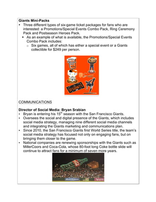 Giants Mini-Packs
• Three different types of six-game ticket packages for fans who are
interested: a Promotions/Special Events Combo Pack, Ring Ceremony
Pack and Postseason Heroes Pack.
! As an example of what is available, the Promotions/Special Events
Combo Pack includes:
o Six games, all of which has either a special event or a Giants
collectible for $249 per person.!
COMMUNICATIONS
!
Director of Social Media: Bryan Srabian
• Bryan is entering his 15th
season with the San Francisco Giants.!
• Oversees the social and digital presence of the Giants, which includes
social media strategy, managing nine different social media channels
and integrating the Giants marketing and communications plan.!
• Since 2010, the San Francisco Giants first World Series title, the team’s
social media strategy has focused not only on engaging fans, but on
bringing them closer to the game.!
• National companies are renewing sponsorships with the Giants such as
MillerCoors and Coca-Cola, whose 80-foot long Coke bottle slide will
continue to attract fans for a minimum of seven more years.!
!
 