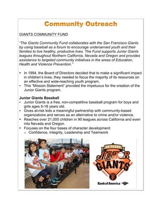 GIANTS COMMUNITY FUND
“The Giants Community Fund collaborates with the San Francisco Giants
by using baseball as a forum to encourage underserved youth and their
families to live healthy, productive lives. The Fund supports Junior Giants
leagues throughout Northern California, Nevada and Oregon and provides
assistance to targeted community initiatives in the areas of Education,
Health and Violence Prevention.”
• In 1994, the Board of Directors decided that to make a significant impact
in children’s lives, they needed to focus the majority of its resources on
an effective and wide-reaching youth program.
• This “Mission Statement” provided the impetuous for the creation of the
Junior Giants program.!
!
Junior Giants Baseball
• Junior Giants is a free, non-competitive baseball program for boys and
girls ages 5-18 years old.!
• Gives at-risk kids a meaningful partnership with community-based
organizations and serves as an alternative to crime and/or violence.!
• Reaches over 21,000 children in 90 leagues across California and even
into Nevada and Oregon.
• Focuses on the four bases of character development:
o Confidence, Integrity, Leadership and Teamwork
 