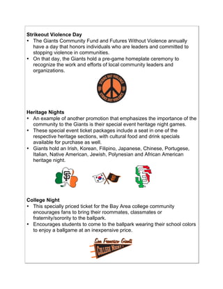 !
Strikeout Violence Day
• The Giants Community Fund and Futures Without Violence annually
have a day that honors individuals who are leaders and committed to
stopping violence in communities.
• On that day, the Giants hold a pre-game homeplate ceremony to
recognize the work and efforts of local community leaders and
organizations.
Heritage Nights
• An example of another promotion that emphasizes the importance of the
community to the Giants is their special event heritage night games.
• These special event ticket packages include a seat in one of the
respective heritage sections, with cultural food and drink specials
available for purchase as well.
• Giants hold an Irish, Korean, Filipino, Japanese, Chinese, Portugese,
Italian, Native American, Jewish, Polynesian and African American
heritage night.
!!!!!!!!!!! !!!!!!!!!! !
College Night
• This specially priced ticket for the Bay Area college community
encourages fans to bring their roommates, classmates or
fraternity/sorority to the ballpark.
• Encourages students to come to the ballpark wearing their school colors
to enjoy a ballgame at an inexpensive price.
 