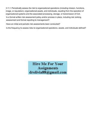 3.11.1 Periodically assess the risk to organizational operations (including mission, functions,
image, or reputation), organizational assets, and individuals, resulting from the operation of
organizational systems and the associated processing, storage, or transmission of CUI.
Is a formal written risk assessment policy and/or process in place, including risk ranking,
assessment and formal reporting to management?
Have an initial and periodic risk assessments been conducted?
Is the frequency to assess risks to organizational operations, assets, and individuals defined?
 