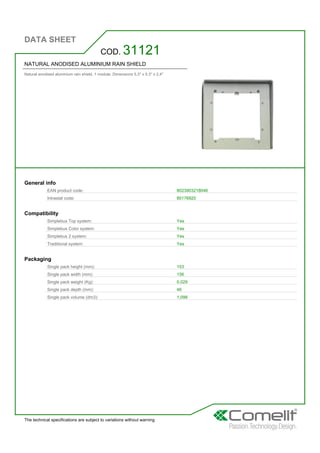 DATA SHEET
The technical specifications are subject to variations without warning
NATURAL ANODISED ALUMINIUM RAIN SHIELD
Natural anodised aluminium rain shield. 1 module. Dimensions 5.3'' x 5.3'' x 2.4''
COD. 31121
General info
EAN product code: 8023903218046
Intrastat code: 85176920
Compatibility
Simplebus Top system: Yes
Simplebus Color system: Yes
Simplebus 2 system: Yes
Traditional system: Yes
Packaging
Single pack height (mm): 153
Single pack width (mm): 156
Single pack weight (Kg): 0,029
Single pack depth (mm): 46
Single pack volume (dm3): 1,098
 