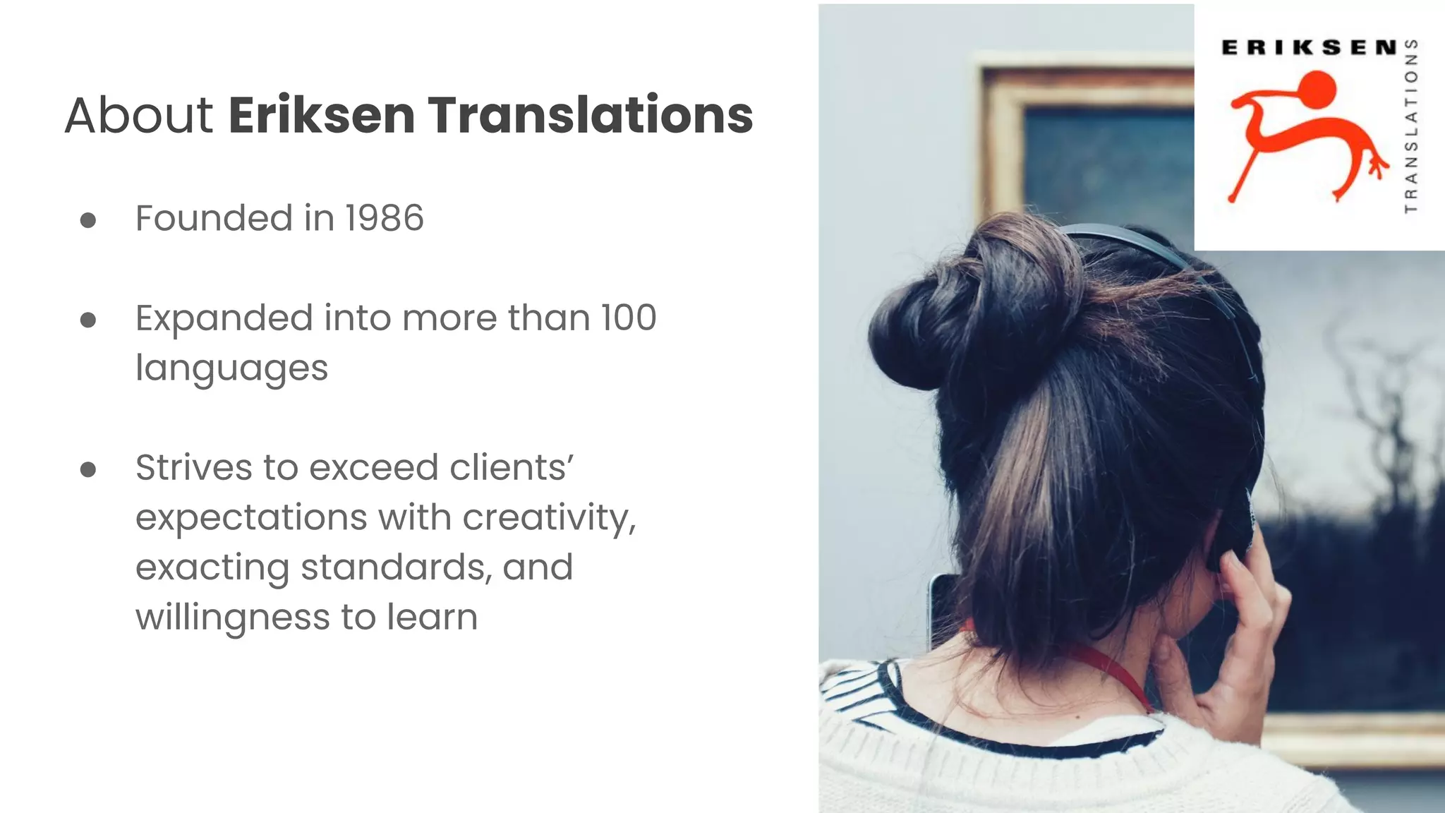 About Eriksen Translations
● Founded in 1986
● Expanded into more than 100
languages
● Strives to exceed clients’
expectations with creativity,
exacting standards, and
willingness to learn
 