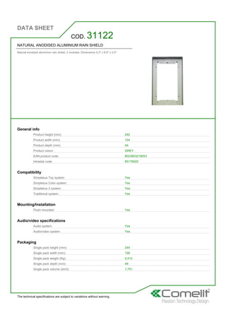 DATA SHEET
The technical specifications are subject to variations without warning
NATURAL ANODISED ALUMINIUM RAIN SHIELD
Natural anodised aluminium rain shield. 2 modules. Dimensions 5.3'' x 8.9'' x 2.4''
COD. 31122
General info
Product height (mm): 242
Product width (mm): 154
Product depth (mm): 44
Product colour: GREY
EAN product code: 8023903218053
Intrastat code: 85176920
Compatibility
Simplebus Top system: Yes
Simplebus Color system: Yes
Simplebus 2 system: Yes
Traditional system: Yes
Mounting/Installation
Flush-mounted: Yes
Audio/video specifications
Audio system: Yes
Audio/video system: Yes
Packaging
Single pack height (mm): 244
Single pack width (mm): 156
Single pack weight (Kg): 0,412
Single pack depth (mm): 46
Single pack volume (dm3): 1,751
 