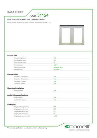 DATA SHEET
The technical specifications are subject to variations without warning
RAIN SHIELD FOR 4 MODULE ENTRANCE PANEL
Natural anodised aluminium rain shield. 4 modules. Dimensions 10.3'' x 8.9'' x 2.4''
COD. 31124
General info
Product height (mm): 242
Product width (mm): 281
Product depth (mm): 44
Product colour: GREY
EAN product code: 8023903218077
Intrastat code: 85176920
Compatibility
Simplebus Top system: Yes
Simplebus Color system: Yes
Simplebus 2 system: Yes
Traditional system: Yes
Mounting/Installation
Flush-mounted: Yes
Audio/video specifications
Audio system: Yes
Audio/video system: Yes
Packaging
Single pack height (mm): 337
Single pack width (mm): 287
Single pack weight (Kg): 0,6
Single pack depth (mm): 90
Single pack volume (dm3): 8,705
 