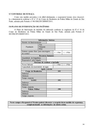 14
5.7 CONTROLE DE FUMAÇA
Como esta medida preventiva é de difícil tabelamento, o responsável técnico deve descrevê-
la e dimensioná-la conforme a IT n° 15 do Corpo de Bombeiros da Polícia Militar do Estado de São
Paulo, adotada pela Portaria n° 001/DSCIP/CBMMT/2011.
5.8 PLANO DE INTERVENÇÃO DE INCÊNDIO
O Plano de Intervenção de Incêndio foi elaborado conforme às exigências da IT n° 16 do
Corpo de Bombeiros da Polícia Militar do Estado de São Paulo, adotada pela Portaria n°
001/DSCIP/CBMMT/2011.
Informações básicas
Horário de funcionamento
População
Fixa
Flutuante
PNE
Existem pontos fixos para ancoragem
de cordas?
( ) Sim ( ) Não
Recursos humanos
Quantidade de brigadistas
Responsável pela brigada
Sistemas de combate a incêndio
Possui hidrante ( ) Sim ( ) Não
Capacidade do reservatório de água
Apoio externo
Corpo de Bombeiros 193
Endereço
Distância
Tempo resposta
SAMU 192
Endereço
Distância
Tempo resposta
Polícia Militar 190
Endereço
Distância
Tempo resposta
Neste campo o Responsável Técnico poderá discorrer a respeito desta medida de segurança,
complementando as informações da tabela acima.
 