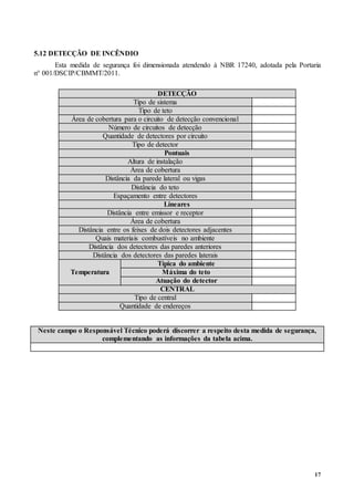 17
5.12 DETECÇÃO DE INCÊNDIO
Esta medida de segurança foi dimensionada atendendo à NBR 17240, adotada pela Portaria
n° 001/DSCIP/CBMMT/2011.
DETECÇÃO
Tipo de sistema
Tipo de teto
Área de cobertura para o circuito de detecção convencional
Número de circuitos de detecção
Quantidade de detectores por circuito
Tipo de detector
Pontuais
Altura de instalação
Área de cobertura
Distância da parede lateral ou vigas
Distância do teto
Espaçamento entre detectores
Lineares
Distância entre emissor e receptor
Área de cobertura
Distância entre os feixes de dois detectores adjacentes
Quais materiais combustíveis no ambiente
Distância dos detectores das paredes anteriores
Distância dos detectores das paredes laterais
Temperatura
Típica do ambiente
Máxima do teto
Atuação do detector
CENTRAL
Tipo de central
Quantidade de endereços
Neste campo o Responsável Técnico poderá discorrer a respeito desta medida de segurança,
complementando as informações da tabela acima.
 