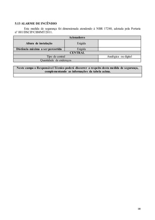 18
5.13 ALARME DE INCÊNDIO
Esta medida de segurança foi dimensionada atendendo à NBR 17240, adotada pela Portaria
n° 001/DSCIP/CBMMT/2011.
Acionadores
Altura de instalação Exigida
Distância máxima a ser percorrida Exigida
CENTRAL
Tipo de central Analógica ou digital
Quantidade de endereços
Neste campo o Responsável Técnico poderá discorrer a respeito desta medida de segurança,
complementando as informações da tabela acima.
 