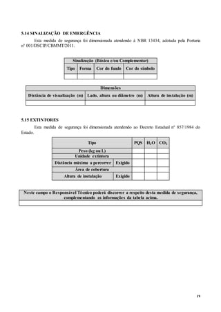 19
5.14 SINALIZAÇÃO DE EMERGÊNCIA
Esta medida de segurança foi dimensionada atendendo à NBR 13434, adotada pela Portaria
n° 001/DSCIP/CBMMT/2011.
Sinalização (Básica e/ou Complementar)
Tipo Forma Cor do fundo Cor do símbolo
Dimensões
Distância de visualização (m) Lado, altura ou diâmetro (m) Altura de instalação (m)
5.15 EXTINTORES
Esta medida de segurança foi dimensionada atendendo ao Decreto Estadual n° 857/1984 do
Estado.
Tipo PQS H2O CO2
Peso (kg ou L)
Unidade extintora
Distância máxima a percorrer Exigido
Área de cobertura
Altura de instalação Exigido
Neste campo o Responsável Técnico poderá discorrer a respeito desta medida de segurança,
complementando as informações da tabela acima.
 