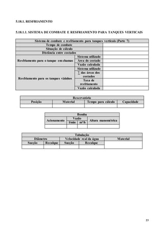 23
5.18.1. RESFRIAMENTO
5.18.1.1. SISTEMA DE COMBATE E RESFRIAMENTO PARA TANQUES VERTICAIS
Sistema de combate e resfriamento para tanques verticais (Parte 7)
Tempo de combate
Situação de cálculo
Distância entre costados
Resfriamento para o tanque em chamas
Sistema utilizado
Área do costado
Vazão calculada
Resfriamento para os tanques vizinhos
Sistema utilizado
∑ das áreas dos
costados
Taxa de
resfriamento
Vazão calculada
Reservatório
Posição Material Tempo para cálculo Capacidade
Bomba
Acionamento
Vazão
Altura manométrica
l/min m³/h
Tubulação
Diâmetro Velocidade real da água Material
Sucção Recalque Sucção Recalque
 
