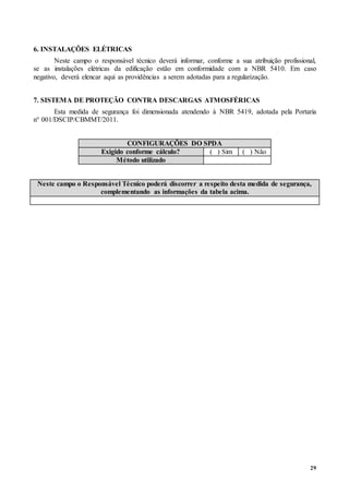 29
6. INSTALAÇÕES ELÉTRICAS
Neste campo o responsável técnico deverá informar, conforme a sua atribuição profissional,
se as instalações elétricas da edificação estão em conformidade com a NBR 5410. Em caso
negativo, deverá elencar aqui as providências a serem adotadas para a regularização.
7. SISTEMA DE PROTEÇÃO CONTRA DESCARGAS ATMOSFÉRICAS
Esta medida de segurança foi dimensionada atendendo à NBR 5419, adotada pela Portaria
n° 001/DSCIP/CBMMT/2011.
CONFIGURAÇÕES DO SPDA
Exigido conforme cálculo? ( ) Sim ( ) Não
Método utilizado
Neste campo o Responsável Técnico poderá discorrer a respeito desta medida de segurança,
complementando as informações da tabela acima.
 