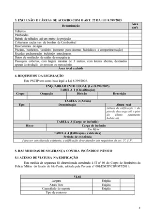 3
3. EXCLUSÃO DE ÁREAS DE ACORDO COM O ART. 22 DA LEI 8.399/2005
Denominação
Área
(m²)
Telheiros
Platibandas
Beirais de telhados até um metro de projeção
Coberturas exclusivas de bombas de Combustível
Reservatórios de água
Piscinas, banheiros, vestiários (somente para sistemas hidráulicos e compartimentação)
Escadas enclausuradas incluindo antecâmaras
Dutos de ventilação de saídas de emergência
Passagens cobertas, com largura máxima de 3 metros, com laterais abertas, destinadas
apenas à circulação de pessoas ou mercadorias
Área total excluída
4. REQUISITOS DA LEGISLAÇÃO
Este PSCIP tem como base legal a Lei 8.399/2005.
ENQUADRAMENTO LEGAL (Lei 8.399/2005)
TABELA 1 (Classificação)
Grupo Ocupação Divisão Descrição
TABELA 2 (Altura)
Tipo Denominação Altura real
(altura da edificação = do
piso da descarga até o piso
do último pavimento
habitável)
TABELA 3 (Carga de incêndio)
Risco Carga de incêndio
Em Mj/m²
TABELA 4 (Edificações existentes)
Período de existência
Para ser considerada existente, a edificação deve atender aos requisitos do art. 5º, § 5°.
5. DAS MEDIDAS DE SEGURANÇA CONTRA INCÊNDIO E PÂNICO
5.1 ACESSO DE VIATURA NA EDIFICAÇÃO
Esta medida de segurança foi dimensionada atendendo à IT n° 06 do Corpo de Bombeiros da
Polícia Militar do Estado de São Paulo, adotada pela Portaria n° 001/DSCIP/CBMMT/2011.
VIAS
Largura Exigida
Altura livre Exigida
Capacidade de suporte Exigida
Tipo de contorno
 