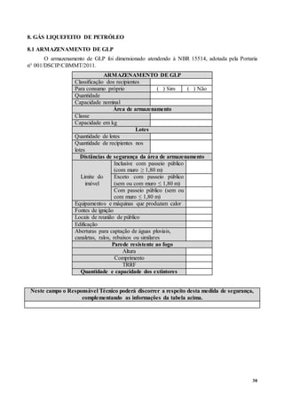 30
8. GÁS LIQUEFEITO DE PETRÓLEO
8.1 ARMAZENAMENTO DE GLP
O armazenamento de GLP foi dimensionado atendendo à NBR 15514, adotada pela Portaria
n° 001/DSCIP/CBMMT/2011.
ARMAZENAMENTO DE GLP
Classificação dos recipientes
Para consumo próprio ( ) Sim ( ) Não
Quantidade
Capacidade nominal
Área de armazenamento
Classe
Capacidade em kg
Lotes
Quantidade de lotes
Quantidade de recipientes nos
lotes
Distâncias de segurança da área de armazenamento
Limite do
imóvel
Inclusive com passeio público
(com muro ≥ 1,80 m)
Exceto com passeio público
(sem ou com muro ≤ 1,80 m)
Com passeio público (sem ou
com muro ≤ 1,80 m)
Equipamentos e máquinas que produzam calor
Fontes de ignição
Locais de reunião de público
Edificação
Aberturas para captação de águas pluviais,
canaletas, ralos, rebaixos ou similares
Parede resistente ao fogo
Altura
Comprimento
TRRF
Quantidade e capacidade dos extintores
Neste campo o Responsável Técnico poderá discorrer a respeito desta medida de segurança,
complementando as informações da tabela acima.
 