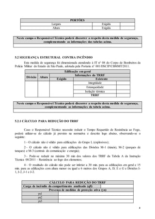 4
PORTÕES
Largura Exigida
Altura Exigida
Neste campo o Responsável Técnico poderá discorrer a respeito desta medida de segurança,
complementando as informações das tabelas acima.
5.2 SEGURANÇA ESTRUTURAL CONTRA INCÊNDIO
Esta medida de segurança foi dimensionada atendendo à IT n° 08 do Corpo de Bombeiros da
Polícia Militar do Estado de São Paulo, adotada pela Portaria n° 001/DSCIP/CBMMT/2011.
Edificação em geral
Divisão Altura
Informações do TRRF
Exigido Existente
Integridade
Estanqueidade
Isolação térmica
TRRF
Neste campo o Responsável Técnico poderá discorrer a respeito desta medida de segurança,
complementando as informações da tabela acima.
5.2.1 CÁLCULO PARA REDUÇÃO DO TRRF
Caso o Responsável Técnico necessite reduzir o Tempo Requerido de Resistência ao Fogo,
poderá utilizar-se do cálculo já previsto na normativa e descrito logo abaixo, observando-se o
seguinte:
1– O cálculo não é válido para edificações do Grupo L (explosivos);
2– O cálculo não é válido para edificações das Divisões M-1 (túneis), M-2 (parques de
tanques) e M-3 (centrais de comunicação e energia);
3– Pode-se reduzir no máximo 30 min dos valores dos TRRF da Tabela A da Instrução
Técnica 08/2011 – Resistência ao fogo dos elementos;
4– O resultado do cálculo não pode ser inferior a 30 min. para as edificações em geral e 15
min. para as edificações com altura menor ou igual a 6 metros dos Grupos A, D, E e G e Divisões I-
1, I-2, J-1 e J-2.
CÁLCULO PARA REDUÇÃO DO TRRF
Carga de incêndio do compartimento analisado (qfi)
Presença de medidas de proteção ativa (yn)
yn1
yn2
yn3
 