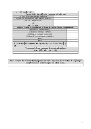 5
yn = yn1 x yn2 x yn3
Característica da edificação e risco de ativação (ys)
Af (área do compartimento analisado)
h (altura do piso habitável mais alto do edifício)
ys1 = 1 + Af (h+3)/105
ys2
ys = ys1 x ys
Relação ventilação do ambiente e altura do compartimento analisado (W)
H (altura do compartimento)
Av (área de ventilação vertical)
Ah (área de ventilação horizontal)
Af (área do compartimento analisado)
Av/Af
Ah/Af
W = (6/H)0,3[0,62+90(0,4- Av/Af)4/1+12,5(1+10 Av/Af) Ah/Af] ≥
0,5
Tempo equivalente requerido de resistência ao fogo
teq = 0,07 x qfi x yn x ys x W
Neste campo o Responsável Técnico poderá discorrer a respeito desta medida de segurança,
complementando as informações da tabela acima.
 