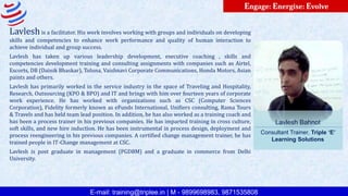 E-mail: training@triplee.in | M - 9899698983, 9871535808
Engage: Energise: Evolve
Lavlesh Bahnot
Consultant Trainer, Triple ‘E’
Learning Solutions
Lavleshis a facilitator. His work involves working with groups and individuals on developing
skills and competencies to enhance work performance and quality of human interaction to
achieve individual and group success.
Lavlesh has taken up various leadership development, executive coaching , skills and
competencies development training and consulting assignments with companies such as Airtel,
Escorts, DB (Dainik Bhaskar), Toluna, Vaishnavi Corporate Communications, Honda Motors, Asian
paints and others.
Lavlesh has primarily worked in the service industry in the space of Traveling and Hospitality,
Research, Outsourcing (KPO & BPO) and IT and brings with him over fourteen years of corporate
work experience. He has worked with organizations such as CSC (Computer Sciences
Corporation), Fidelity formerly known as eFunds International, Unifiers consulting, Rama Tours
& Travels and has held team lead position. In addition, he has also worked as a training coach and
has been a process trainer in his previous companies. He has imparted training in cross culture,
soft skills, and new hire induction. He has been instrumental in process design, deployment and
process reengineering in his previous companies. A certified change management trainer, he has
trained people in IT-Change management at CSC.
Lavlesh is post graduate in management (PGDBM) and a graduate in commerce from Delhi
University.
 