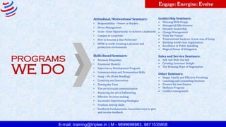 E-mail: training@triplee.in | M - 9899698983, 9871535808
Engage: Energise: Evolve
PROGRAMS
WE DO
Attitudinal/ Motivational Seminars:
• Responsibility – Power or Burden
• Stress Management
• Goals- Great Opportunity to Achieve Landmarks
• Campus to Corporate
• How to become a Star Performer
• WOW at work: Creating a pleasant and
productive environment
Skills Based Seminars:
• Business Etiquettes
• Emotional Mastery
• Supervisory Development Program
• Communication and Presentation Skills
• Gung – Ho (Team Bonding)
• Creativity and Innovation
• Taming the Time
• The art of crucial communication
• Mastering the art of Influencing
• Effective Decision making
• Successful Interviewing Strategies
• Problem Solving Skills
• Feedback Fundamentals: Successful ways to give
and receive feedback
Leadership Seminars:
• Winning With People
• Managerial Effectiveness
• Dynamic leadership
• Change Management
• Train the Trainer
• Transactional Analysis: A new way of living
• Building world-class organization
• Excellence in Public Speaking
• Magical Power of Delegation
Sales and Service Seminars:
• Sell: Sell Well: Out Sell
• Creating Customer Delight
• The Winning Ways of Negotiation
Other Seminars:
• Happy Family and Effective Parenting
• Coaching and Counselling Sessions
• Finance for non-finance
• Wellness Program
• Conflict management
 