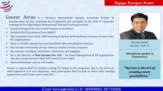 E-mail: training@triplee.in | M - 9899698983, 9871535808
Engage: Energise: Evolve
Gaurav Aeran is a Dynamic Motivational Speaker, Corporate Trainer &
Entrepreneur. He has acclaimed lot of goodwill and accolades in the field of corporate
trainings by his High Impact Motivational Talk and Training Sessions.
Gaurav belongs to the new era of trainers in excellence
Certified NLP Practitioner from ABNLP
Has conducted more than 1000 training programs & Motivational sessions in more than
80 organizations
Close to 50,000+ people have got benefitted after attending his sessions
Has traveled extensively all over India to conduct various programs
His sessions are highly informative, interactive and engaging
He is the Director of Knit Dreams Pvt. Ltd. – An Event Management & PR organization
who has conducted more than 500 events all over India.
Passionate learner and an avid reader
Gaurav Aeran
Founder, Triple ‘E’
Motivational speaker &
Entrepreneur
“Success is the art of
creating more
possibilities.”
Gaurav is appreciated for positive energy he brings to his programs. Due to his down-to-
earth approach it is not surprising that participants flock to him to share their learning
experiences and to learn more from him.
 