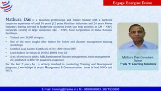 E-mail: training@triplee.in | M - 9899698983, 9871535808
Engage: Energise: Evolve
Mathura Das is a seasoned professional and trainer backed with a hardcore
corporate experience of total 36 years (12 years Fertilizer industries and 24 years Power
industry), having worked in leadership positions (with last help position as GM – NTPC
Corporate Center) of large companies like – NTPC, Food Corporation of India, National
Fertilizers.
• Trained over 20,000 delegate
• One of the most sought after trainer for Safety and disaster management training
workshops
• Certified Lead Auditor Certificate in ISO-14001 from DNV
• Lead Auditor Certificate in OHSAS-18001 from CII
• A no. of articles on safety, R&R ,Environment Disaster management, waste management
etc. published in different souvenirs, magazines
For the last 7 years he is actively involved in conducting Training and Development
programs / workshops in major Management & Communication areas in lead MNCs and
PSU’s.
Mathura Das Consultant
Trainer
Triple ‘E’ Learning Solutions
 