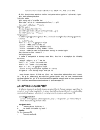 International Journal of Peer to Peer Networks (IJP2P) Vol.3, No.1, January 2012
4
(E, D) = the algorithms which are used for encryption and decryption of a private key cipher.
Alice sends a message to Bob.
2)KeyGen sender
Alice has the pair of keys (Xa, Ya):
Xa = Alice’s private key, chosen randomly from [1, .., q-1]
Ya = Alice’s public key = mod p
3)KeyGen receiver
Bob has the pair of keys(Xb, Yb):
Xb = Bob’s private key, chosen randomly from [1, .., q-1]
Yb = Bob’s public key = mod p.
4)Signcryption
In order to signcrypt a message m to Bob, Alice has to accomplish the following operations:
Calculate
Split k in k1 and k2 of appropriate length.
Calculate r = KHk2(m) = hash(h2, m)
Calculate s = x/(r+Xa) mod q, if SDSS1 is used
Calculate s = x/(1+Xa · r) mod q, if SDSS2 is used
Calculate c = Ek1(m) = the encryption of the message m with the key k1.
Alice sends to Bob the values (r, s, c).
5)Unsigncryption
In order to unsigncrypt a message from Alice, Bob has to accomplish the following
operations:
Calculate k using r, s, g, p, Ya and Xb
, if is used SDSS1
, if is used SDSS2
Split k in k1 and k2 of appropriate length.
Calculate m using the decryption algorithm m = Dk1(c).
Accept m as a valid message only if KHk2(m) = r.
Using the two schemes SDSS1 and SDSS2, two signcryption schemes have been created,
SCS1 and SCS2, respectively. The two signcryption schemes share the same communication
overhead, (|hash(*)| + |q|). SCS1 involves one less modular multiplication in signcryption then
SCS2, both have a similar computational cost for unsigncryption [1].
3. SCHNORR SIGNCRYPTION
A Schnorr signature is a digital signature produced by the Schnorr signature algorithm. Its
security is based on the intractability of certain discrete logarithm problems. It is considered the
simplest digital signature scheme to be provably secure in a random oracle model [3].
Choosing parameters
All users of the signature scheme agree on a group G with generator g of prime order q in
which the discrete log problem is hard.
Key generation
• Choose a private signing key x.
• The public verification key is y = gx
.
Signing
To sign a message M:
• Choose a random k.
 