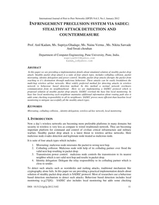 International Journal of Peer to Peer Networks (IJP2P) Vol.3, No.1, January 2012
DOI : 10.5121/ijp2p.2012.3102 11
INFRINGEMENT PRECLUSION SYSTEM VIA SADEC:
STEALTHY ATTACK DETECTION AND
COUNTERMEASURE
Prof. Anil Kadam, Ms. Supriya Ghadage, Ms. Naina Verma , Ms. Nikita Sarvade
And Swati chouhan
Department of Computer Engineering, Pune University, Pune, India.
supriya0633@yahoo.com
kadam_in@yahoo.com
ABSTRACT
In this paper we are providing a implementation details about simulated solution of stealthy packet drop
attack. Stealthy packet drop attack is a suite of four attack types, includes colluding collision, packet
misrouting, identity delegation and power control. Stealthy packet drop attacks disrupts the packet from
reaching to it’s destination through malicious behaviour. These attacks can be easily breakdown the
multi-hop wireless ad-hoc networks. Most widely preferred method for detecting attacks in wireless
network is behaviour based detection method. In this method a normal network overhears
communication from its neighbourhood. Here we are implementing a SADEC protocol which is
proposed solution of stealthy packet drop attacks. SADEC overlaid the base line local monitoring. In
base line local monitoring each neighbour maintains additional information about routing path also it
adds some checking responsibility to all its neighbours. SADEC proves more efficient than baseline local
monitoring to mitigate successfully all the stealthy attack types.
KEYWORDS
Misrouting, colluding collision, , identity delegation, wireless ad-hoc network, local monitoring
1. INTRODUCTION
Now a day’s wireless networks are becoming more preferable platforms in many domains but
security in wireless is very less as compare to wired (traditional) network. They are becoming
important platform for command and control of civilian critical infrastructure and military
warfare. Stealthy packet drop attack is a latest threat to wireless ad-hoc networks. Here
malicious node evades detection and legitimate node treated as malicious node.
It is suite of four attack types which includes:
1. Misrouting: malicious node misroutes the packet to wrong next hop.
2. Colluding collision: Malicious node with help of its colluding partner over flood the
valid next hop resulting in packet drop.
3. Transmission power control: malicious node controls the transmission to its nearest
neighbor which is not valid next hop and results in packet drop.
4. Identity delegation: Delegate the relay responsibility to its colluding partner which is
close to sender.
To detect such attacks such as wormholes and rushing attacks, traditional mechanism like
cryptography alone fails. In this paper we are providing a practical implementation details about
solution of stealthy packet drop attack is SADEC protocol. Most of researchers use a behaviour
based detection mechanism to detect such attacks. Behaviour based detection includes local
monitoring (e.g.[7][8]). SADEC also includes local monitoring but adds some checking
 