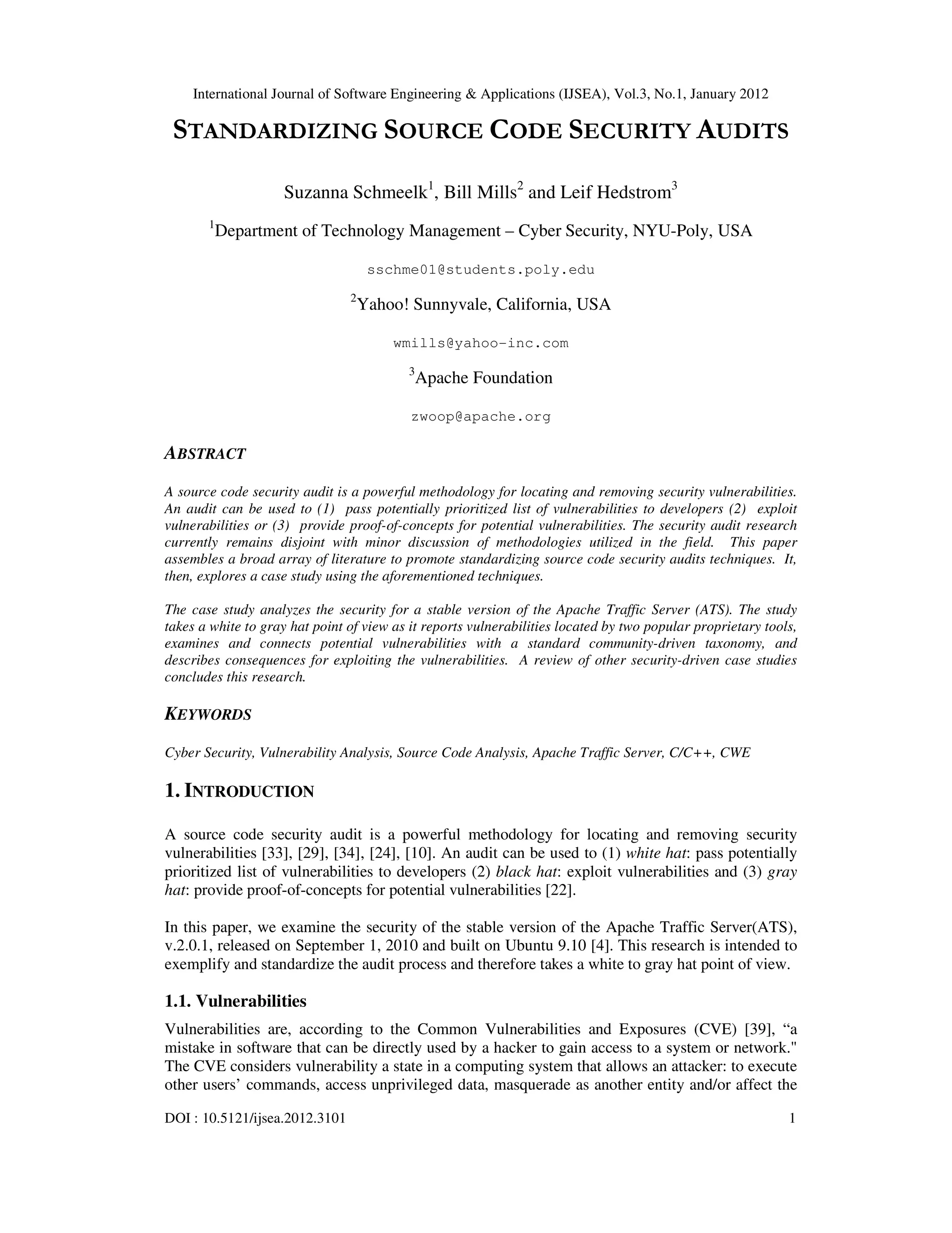 International Journal of Software Engineering & Applications (IJSEA), Vol.3, No.1, January 2012 DOI : 10.5121/ijsea.2012.3101 1 STANDARDIZING SOURCE CODE SECURITY AUDITS Suzanna Schmeelk1 , Bill Mills2 and Leif Hedstrom3 1 Department of Technology Management – Cyber Security, NYU-Poly, USA sschme01@students.poly.edu 2 Yahoo! Sunnyvale, California, USA wmills@yahoo-inc.com 3 Apache Foundation zwoop@apache.org ABSTRACT A source code security audit is a powerful methodology for locating and removing security vulnerabilities. An audit can be used to (1) pass potentially prioritized list of vulnerabilities to developers (2) exploit vulnerabilities or (3) provide proof-of-concepts for potential vulnerabilities. The security audit research currently remains disjoint with minor discussion of methodologies utilized in the field. This paper assembles a broad array of literature to promote standardizing source code security audits techniques. It, then, explores a case study using the aforementioned techniques. The case study analyzes the security for a stable version of the Apache Traffic Server (ATS). The study takes a white to gray hat point of view as it reports vulnerabilities located by two popular proprietary tools, examines and connects potential vulnerabilities with a standard community-driven taxonomy, and describes consequences for exploiting the vulnerabilities. A review of other security-driven case studies concludes this research. KEYWORDS Cyber Security, Vulnerability Analysis, Source Code Analysis, Apache Traffic Server, C/C++, CWE 1. INTRODUCTION A source code security audit is a powerful methodology for locating and removing security vulnerabilities [33], [29], [34], [24], [10]. An audit can be used to (1) white hat: pass potentially prioritized list of vulnerabilities to developers (2) black hat: exploit vulnerabilities and (3) gray hat: provide proof-of-concepts for potential vulnerabilities [22]. In this paper, we examine the security of the stable version of the Apache Traffic Server(ATS), v.2.0.1, released on September 1, 2010 and built on Ubuntu 9.10 [4]. This research is intended to exemplify and standardize the audit process and therefore takes a white to gray hat point of view. 1.1. Vulnerabilities Vulnerabilities are, according to the Common Vulnerabilities and Exposures (CVE) [39], “a mistake in software that can be directly used by a hacker to gain access to a system or network." The CVE considers vulnerability a state in a computing system that allows an attacker: to execute other users’ commands, access unprivileged data, masquerade as another entity and/or affect the 