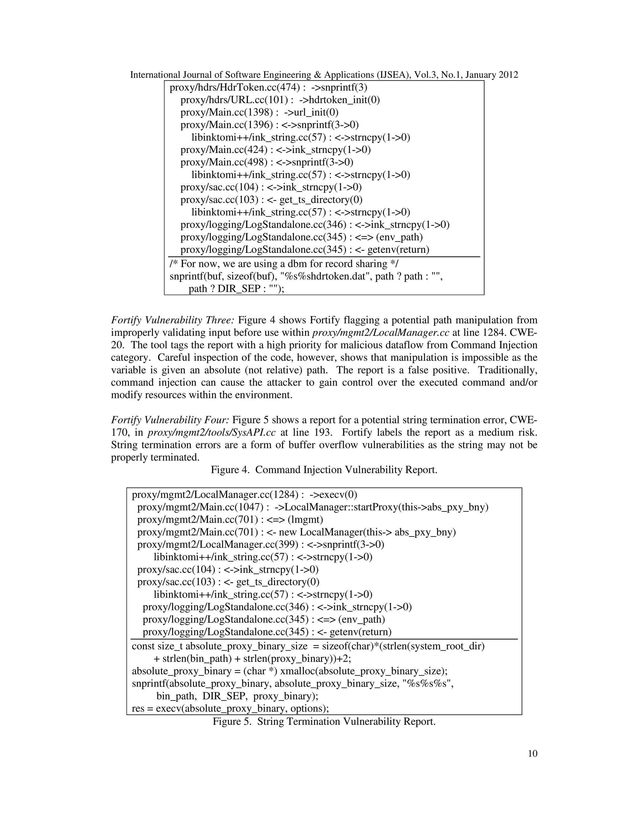 International Journal of Software Engineering & Applications (IJSEA), Vol.3, No.1, January 2012 10 proxy/hdrs/HdrToken.cc(474) : ->snprintf(3) proxy/hdrs/URL.cc(101) : ->hdrtoken_init(0) proxy/Main.cc(1398) : ->url_init(0) proxy/Main.cc(1396) : <->snprintf(3->0) libinktomi++/ink_string.cc(57) : <->strncpy(1->0) proxy/Main.cc(424) : <->ink_strncpy(1->0) proxy/Main.cc(498) : <->snprintf(3->0) libinktomi++/ink_string.cc(57) : <->strncpy(1->0) proxy/sac.cc(104) : <->ink_strncpy(1->0) proxy/sac.cc(103) : <- get_ts_directory(0) libinktomi++/ink_string.cc(57) : <->strncpy(1->0) proxy/logging/LogStandalone.cc(346) : <->ink_strncpy(1->0) proxy/logging/LogStandalone.cc(345) : <=> (env_path) proxy/logging/LogStandalone.cc(345) : <- getenv(return) /* For now, we are using a dbm for record sharing */ snprintf(buf, sizeof(buf), "%s%shdrtoken.dat", path ? path : "", path ? DIR_SEP : ""); Fortify Vulnerability Three: Figure 4 shows Fortify flagging a potential path manipulation from improperly validating input before use within proxy/mgmt2/LocalManager.cc at line 1284. CWE- 20. The tool tags the report with a high priority for malicious dataflow from Command Injection category. Careful inspection of the code, however, shows that manipulation is impossible as the variable is given an absolute (not relative) path. The report is a false positive. Traditionally, command injection can cause the attacker to gain control over the executed command and/or modify resources within the environment. Fortify Vulnerability Four: Figure 5 shows a report for a potential string termination error, CWE- 170, in proxy/mgmt2/tools/SysAPI.cc at line 193. Fortify labels the report as a medium risk. String termination errors are a form of buffer overflow vulnerabilities as the string may not be properly terminated. Figure 4. Command Injection Vulnerability Report. proxy/mgmt2/LocalManager.cc(1284) : ->execv(0) proxy/mgmt2/Main.cc(1047) : ->LocalManager::startProxy(this->abs_pxy_bny) proxy/mgmt2/Main.cc(701) : <=> (lmgmt) proxy/mgmt2/Main.cc(701) : <- new LocalManager(this-> abs_pxy_bny) proxy/mgmt2/LocalManager.cc(399) : <->snprintf(3->0) libinktomi++/ink_string.cc(57) : <->strncpy(1->0) proxy/sac.cc(104) : <->ink_strncpy(1->0) proxy/sac.cc(103) : <- get_ts_directory(0) libinktomi++/ink_string.cc(57) : <->strncpy(1->0) proxy/logging/LogStandalone.cc(346) : <->ink_strncpy(1->0) proxy/logging/LogStandalone.cc(345) : <=> (env_path) proxy/logging/LogStandalone.cc(345) : <- getenv(return) const size_t absolute_proxy_binary_size = sizeof(char)*(strlen(system_root_dir) + strlen(bin_path) + strlen(proxy_binary))+2; absolute_proxy_binary = (char *) xmalloc(absolute_proxy_binary_size); snprintf(absolute_proxy_binary, absolute_proxy_binary_size, "%s%s%s", bin_path, DIR_SEP, proxy_binary); res = execv(absolute_proxy_binary, options); Figure 5. String Termination Vulnerability Report. 