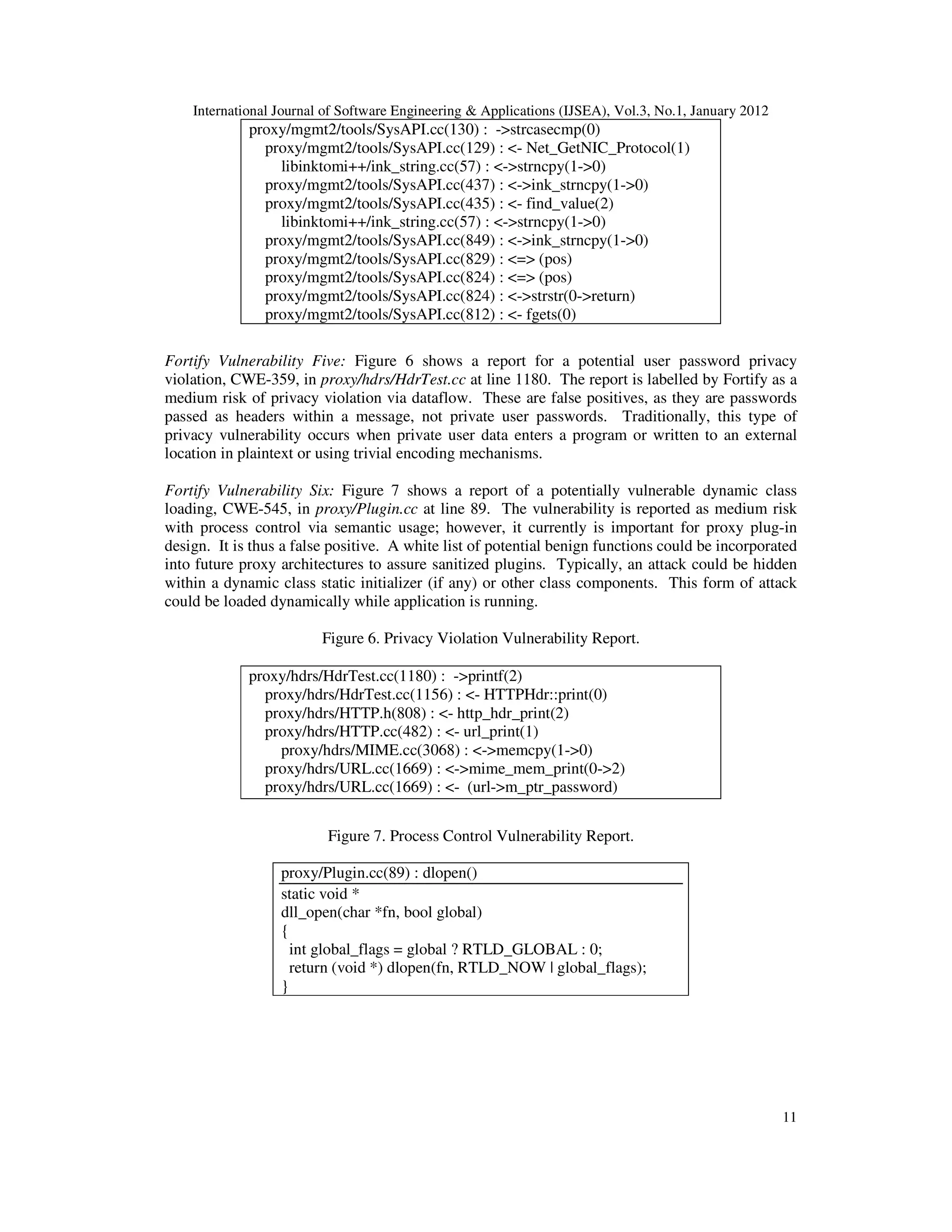 International Journal of Software Engineering & Applications (IJSEA), Vol.3, No.1, January 2012 11 proxy/mgmt2/tools/SysAPI.cc(130) : ->strcasecmp(0) proxy/mgmt2/tools/SysAPI.cc(129) : <- Net_GetNIC_Protocol(1) libinktomi++/ink_string.cc(57) : <->strncpy(1->0) proxy/mgmt2/tools/SysAPI.cc(437) : <->ink_strncpy(1->0) proxy/mgmt2/tools/SysAPI.cc(435) : <- find_value(2) libinktomi++/ink_string.cc(57) : <->strncpy(1->0) proxy/mgmt2/tools/SysAPI.cc(849) : <->ink_strncpy(1->0) proxy/mgmt2/tools/SysAPI.cc(829) : <=> (pos) proxy/mgmt2/tools/SysAPI.cc(824) : <=> (pos) proxy/mgmt2/tools/SysAPI.cc(824) : <->strstr(0->return) proxy/mgmt2/tools/SysAPI.cc(812) : <- fgets(0) Fortify Vulnerability Five: Figure 6 shows a report for a potential user password privacy violation, CWE-359, in proxy/hdrs/HdrTest.cc at line 1180. The report is labelled by Fortify as a medium risk of privacy violation via dataflow. These are false positives, as they are passwords passed as headers within a message, not private user passwords. Traditionally, this type of privacy vulnerability occurs when private user data enters a program or written to an external location in plaintext or using trivial encoding mechanisms. Fortify Vulnerability Six: Figure 7 shows a report of a potentially vulnerable dynamic class loading, CWE-545, in proxy/Plugin.cc at line 89. The vulnerability is reported as medium risk with process control via semantic usage; however, it currently is important for proxy plug-in design. It is thus a false positive. A white list of potential benign functions could be incorporated into future proxy architectures to assure sanitized plugins. Typically, an attack could be hidden within a dynamic class static initializer (if any) or other class components. This form of attack could be loaded dynamically while application is running. Figure 6. Privacy Violation Vulnerability Report. proxy/hdrs/HdrTest.cc(1180) : ->printf(2) proxy/hdrs/HdrTest.cc(1156) : <- HTTPHdr::print(0) proxy/hdrs/HTTP.h(808) : <- http_hdr_print(2) proxy/hdrs/HTTP.cc(482) : <- url_print(1) proxy/hdrs/MIME.cc(3068) : <->memcpy(1->0) proxy/hdrs/URL.cc(1669) : <->mime_mem_print(0->2) proxy/hdrs/URL.cc(1669) : <- (url->m_ptr_password) Figure 7. Process Control Vulnerability Report. proxy/Plugin.cc(89) : dlopen() static void * dll_open(char *fn, bool global) { int global_flags = global ? RTLD_GLOBAL : 0; return (void *) dlopen(fn, RTLD_NOW | global_flags); } 