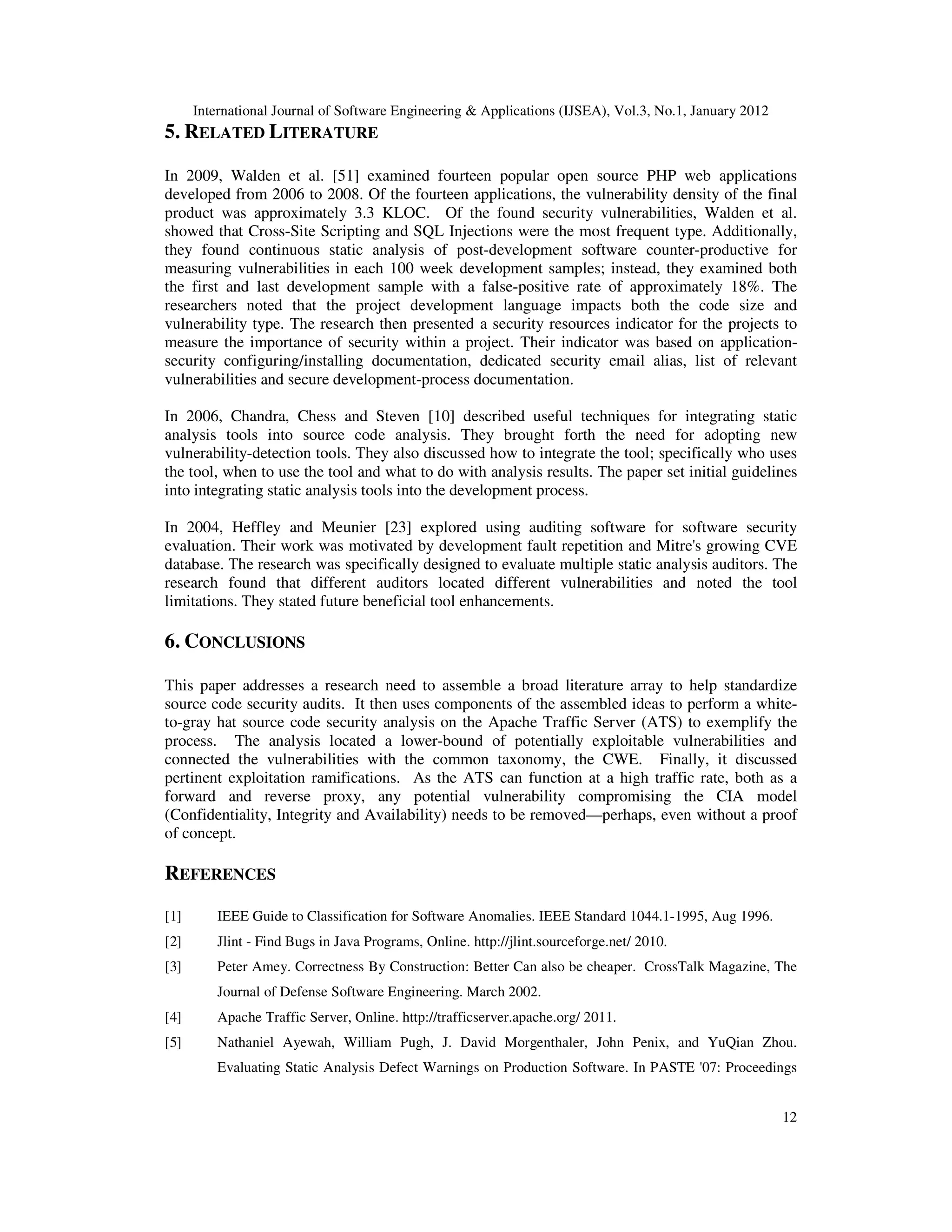 International Journal of Software Engineering & Applications (IJSEA), Vol.3, No.1, January 2012 12 5. RELATED LITERATURE In 2009, Walden et al. [51] examined fourteen popular open source PHP web applications developed from 2006 to 2008. Of the fourteen applications, the vulnerability density of the final product was approximately 3.3 KLOC. Of the found security vulnerabilities, Walden et al. showed that Cross-Site Scripting and SQL Injections were the most frequent type. Additionally, they found continuous static analysis of post-development software counter-productive for measuring vulnerabilities in each 100 week development samples; instead, they examined both the first and last development sample with a false-positive rate of approximately 18%. The researchers noted that the project development language impacts both the code size and vulnerability type. The research then presented a security resources indicator for the projects to measure the importance of security within a project. Their indicator was based on application- security configuring/installing documentation, dedicated security email alias, list of relevant vulnerabilities and secure development-process documentation. In 2006, Chandra, Chess and Steven [10] described useful techniques for integrating static analysis tools into source code analysis. They brought forth the need for adopting new vulnerability-detection tools. They also discussed how to integrate the tool; specifically who uses the tool, when to use the tool and what to do with analysis results. The paper set initial guidelines into integrating static analysis tools into the development process. In 2004, Heffley and Meunier [23] explored using auditing software for software security evaluation. Their work was motivated by development fault repetition and Mitre's growing CVE database. The research was specifically designed to evaluate multiple static analysis auditors. The research found that different auditors located different vulnerabilities and noted the tool limitations. They stated future beneficial tool enhancements. 6. CONCLUSIONS This paper addresses a research need to assemble a broad literature array to help standardize source code security audits. It then uses components of the assembled ideas to perform a white- to-gray hat source code security analysis on the Apache Traffic Server (ATS) to exemplify the process. The analysis located a lower-bound of potentially exploitable vulnerabilities and connected the vulnerabilities with the common taxonomy, the CWE. Finally, it discussed pertinent exploitation ramifications. As the ATS can function at a high traffic rate, both as a forward and reverse proxy, any potential vulnerability compromising the CIA model (Confidentiality, Integrity and Availability) needs to be removed—perhaps, even without a proof of concept. REFERENCES [1] IEEE Guide to Classification for Software Anomalies. IEEE Standard 1044.1-1995, Aug 1996. [2] Jlint - Find Bugs in Java Programs, Online. http://jlint.sourceforge.net/ 2010. [3] Peter Amey. Correctness By Construction: Better Can also be cheaper. CrossTalk Magazine, The Journal of Defense Software Engineering. March 2002. [4] Apache Traffic Server, Online. http://trafficserver.apache.org/ 2011. [5] Nathaniel Ayewah, William Pugh, J. David Morgenthaler, John Penix, and YuQian Zhou. Evaluating Static Analysis Defect Warnings on Production Software. In PASTE '07: Proceedings 