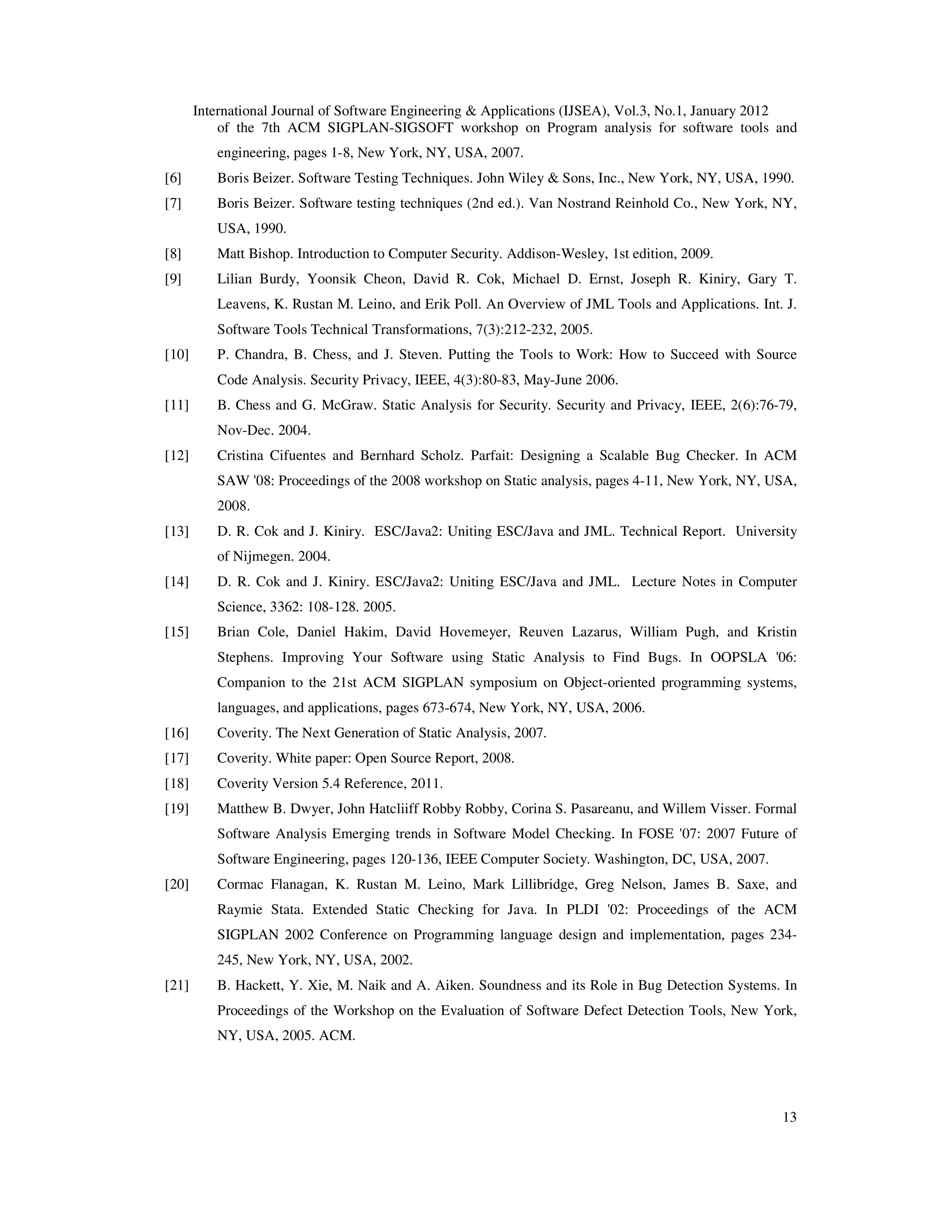 International Journal of Software Engineering & Applications (IJSEA), Vol.3, No.1, January 2012 13 of the 7th ACM SIGPLAN-SIGSOFT workshop on Program analysis for software tools and engineering, pages 1-8, New York, NY, USA, 2007. [6] Boris Beizer. Software Testing Techniques. John Wiley & Sons, Inc., New York, NY, USA, 1990. [7] Boris Beizer. Software testing techniques (2nd ed.). Van Nostrand Reinhold Co., New York, NY, USA, 1990. [8] Matt Bishop. Introduction to Computer Security. Addison-Wesley, 1st edition, 2009. [9] Lilian Burdy, Yoonsik Cheon, David R. Cok, Michael D. Ernst, Joseph R. Kiniry, Gary T. Leavens, K. Rustan M. Leino, and Erik Poll. An Overview of JML Tools and Applications. Int. J. Software Tools Technical Transformations, 7(3):212-232, 2005. [10] P. Chandra, B. Chess, and J. Steven. Putting the Tools to Work: How to Succeed with Source Code Analysis. Security Privacy, IEEE, 4(3):80-83, May-June 2006. [11] B. Chess and G. McGraw. Static Analysis for Security. Security and Privacy, IEEE, 2(6):76-79, Nov-Dec. 2004. [12] Cristina Cifuentes and Bernhard Scholz. Parfait: Designing a Scalable Bug Checker. In ACM SAW '08: Proceedings of the 2008 workshop on Static analysis, pages 4-11, New York, NY, USA, 2008. [13] D. R. Cok and J. Kiniry. ESC/Java2: Uniting ESC/Java and JML. Technical Report. University of Nijmegen. 2004. [14] D. R. Cok and J. Kiniry. ESC/Java2: Uniting ESC/Java and JML. Lecture Notes in Computer Science, 3362: 108-128. 2005. [15] Brian Cole, Daniel Hakim, David Hovemeyer, Reuven Lazarus, William Pugh, and Kristin Stephens. Improving Your Software using Static Analysis to Find Bugs. In OOPSLA '06: Companion to the 21st ACM SIGPLAN symposium on Object-oriented programming systems, languages, and applications, pages 673-674, New York, NY, USA, 2006. [16] Coverity. The Next Generation of Static Analysis, 2007. [17] Coverity. White paper: Open Source Report, 2008. [18] Coverity Version 5.4 Reference, 2011. [19] Matthew B. Dwyer, John Hatcliiff Robby Robby, Corina S. Pasareanu, and Willem Visser. Formal Software Analysis Emerging trends in Software Model Checking. In FOSE '07: 2007 Future of Software Engineering, pages 120-136, IEEE Computer Society. Washington, DC, USA, 2007. [20] Cormac Flanagan, K. Rustan M. Leino, Mark Lillibridge, Greg Nelson, James B. Saxe, and Raymie Stata. Extended Static Checking for Java. In PLDI '02: Proceedings of the ACM SIGPLAN 2002 Conference on Programming language design and implementation, pages 234- 245, New York, NY, USA, 2002. [21] B. Hackett, Y. Xie, M. Naik and A. Aiken. Soundness and its Role in Bug Detection Systems. In Proceedings of the Workshop on the Evaluation of Software Defect Detection Tools, New York, NY, USA, 2005. ACM. 