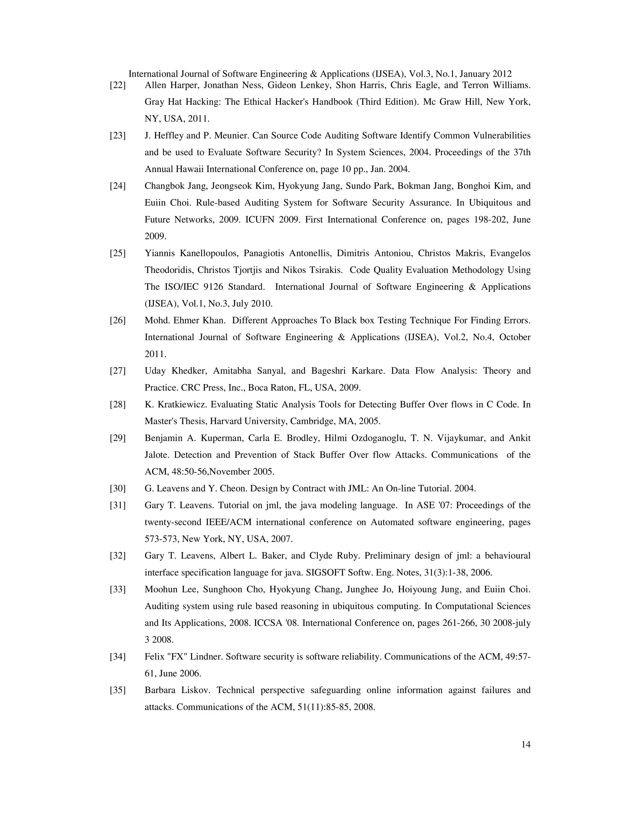 International Journal of Software Engineering & Applications (IJSEA), Vol.3, No.1, January 2012 14 [22] Allen Harper, Jonathan Ness, Gideon Lenkey, Shon Harris, Chris Eagle, and Terron Williams. Gray Hat Hacking: The Ethical Hacker's Handbook (Third Edition). Mc Graw Hill, New York, NY, USA, 2011. [23] J. Heffley and P. Meunier. Can Source Code Auditing Software Identify Common Vulnerabilities and be used to Evaluate Software Security? In System Sciences, 2004. Proceedings of the 37th Annual Hawaii International Conference on, page 10 pp., Jan. 2004. [24] Changbok Jang, Jeongseok Kim, Hyokyung Jang, Sundo Park, Bokman Jang, Bonghoi Kim, and Euiin Choi. Rule-based Auditing System for Software Security Assurance. In Ubiquitous and Future Networks, 2009. ICUFN 2009. First International Conference on, pages 198-202, June 2009. [25] Yiannis Kanellopoulos, Panagiotis Antonellis, Dimitris Antoniou, Christos Makris, Evangelos Theodoridis, Christos Tjortjis and Nikos Tsirakis. Code Quality Evaluation Methodology Using The ISO/IEC 9126 Standard. International Journal of Software Engineering & Applications (IJSEA), Vol.1, No.3, July 2010. [26] Mohd. Ehmer Khan. Different Approaches To Black box Testing Technique For Finding Errors. International Journal of Software Engineering & Applications (IJSEA), Vol.2, No.4, October 2011. [27] Uday Khedker, Amitabha Sanyal, and Bageshri Karkare. Data Flow Analysis: Theory and Practice. CRC Press, Inc., Boca Raton, FL, USA, 2009. [28] K. Kratkiewicz. Evaluating Static Analysis Tools for Detecting Buffer Over flows in C Code. In Master's Thesis, Harvard University, Cambridge, MA, 2005. [29] Benjamin A. Kuperman, Carla E. Brodley, Hilmi Ozdoganoglu, T. N. Vijaykumar, and Ankit Jalote. Detection and Prevention of Stack Buffer Over flow Attacks. Communications of the ACM, 48:50-56,November 2005. [30] G. Leavens and Y. Cheon. Design by Contract with JML: An On-line Tutorial. 2004. [31] Gary T. Leavens. Tutorial on jml, the java modeling language. In ASE '07: Proceedings of the twenty-second IEEE/ACM international conference on Automated software engineering, pages 573-573, New York, NY, USA, 2007. [32] Gary T. Leavens, Albert L. Baker, and Clyde Ruby. Preliminary design of jml: a behavioural interface specification language for java. SIGSOFT Softw. Eng. Notes, 31(3):1-38, 2006. [33] Moohun Lee, Sunghoon Cho, Hyokyung Chang, Junghee Jo, Hoiyoung Jung, and Euiin Choi. Auditing system using rule based reasoning in ubiquitous computing. In Computational Sciences and Its Applications, 2008. ICCSA '08. International Conference on, pages 261-266, 30 2008-july 3 2008. [34] Felix "FX" Lindner. Software security is software reliability. Communications of the ACM, 49:57- 61, June 2006. [35] Barbara Liskov. Technical perspective safeguarding online information against failures and attacks. Communications of the ACM, 51(11):85-85, 2008. 