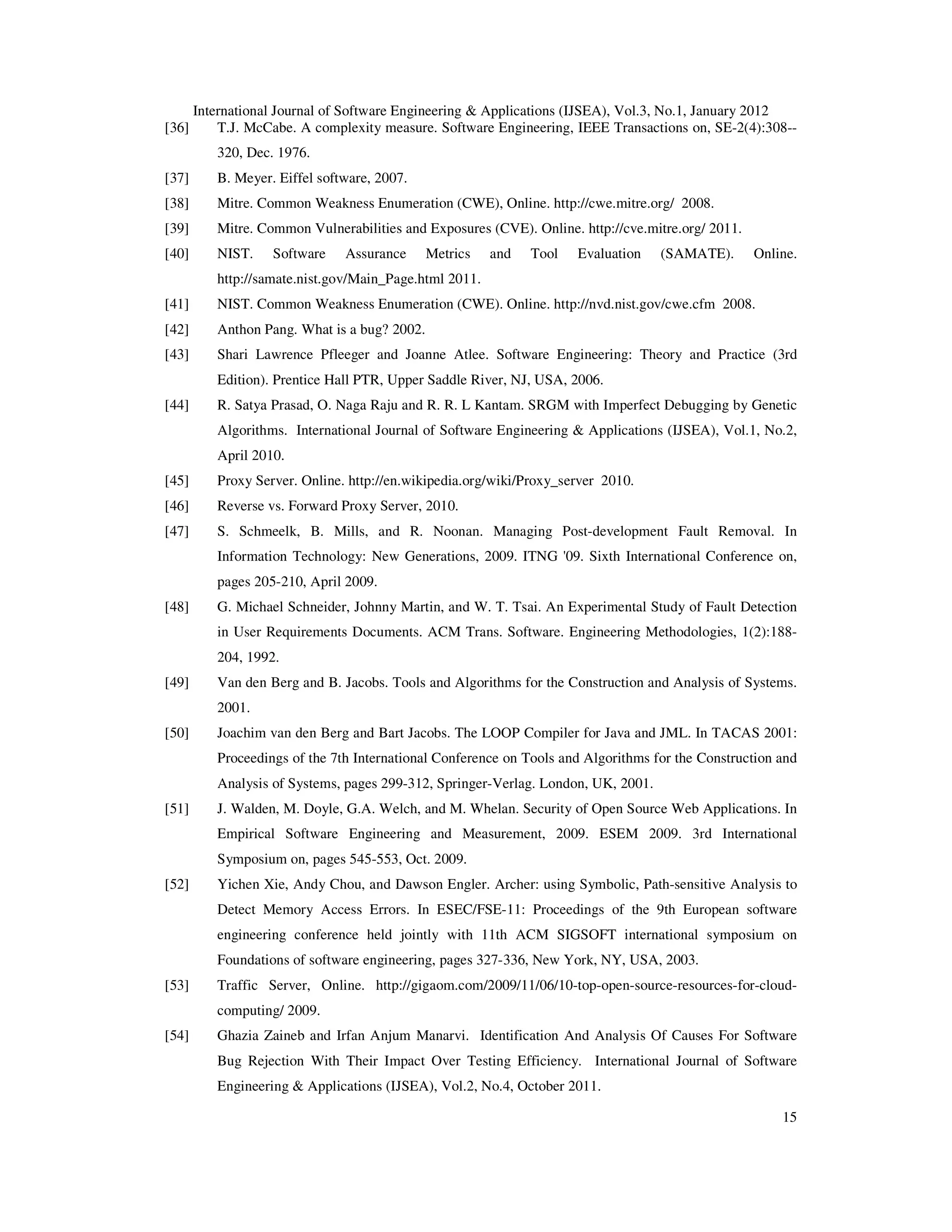International Journal of Software Engineering & Applications (IJSEA), Vol.3, No.1, January 2012 15 [36] T.J. McCabe. A complexity measure. Software Engineering, IEEE Transactions on, SE-2(4):308-- 320, Dec. 1976. [37] B. Meyer. Eiffel software, 2007. [38] Mitre. Common Weakness Enumeration (CWE), Online. http://cwe.mitre.org/ 2008. [39] Mitre. Common Vulnerabilities and Exposures (CVE). Online. http://cve.mitre.org/ 2011. [40] NIST. Software Assurance Metrics and Tool Evaluation (SAMATE). Online. http://samate.nist.gov/Main_Page.html 2011. [41] NIST. Common Weakness Enumeration (CWE). Online. http://nvd.nist.gov/cwe.cfm 2008. [42] Anthon Pang. What is a bug? 2002. [43] Shari Lawrence Pfleeger and Joanne Atlee. Software Engineering: Theory and Practice (3rd Edition). Prentice Hall PTR, Upper Saddle River, NJ, USA, 2006. [44] R. Satya Prasad, O. Naga Raju and R. R. L Kantam. SRGM with Imperfect Debugging by Genetic Algorithms. International Journal of Software Engineering & Applications (IJSEA), Vol.1, No.2, April 2010. [45] Proxy Server. Online. http://en.wikipedia.org/wiki/Proxy_server 2010. [46] Reverse vs. Forward Proxy Server, 2010. [47] S. Schmeelk, B. Mills, and R. Noonan. Managing Post-development Fault Removal. In Information Technology: New Generations, 2009. ITNG '09. Sixth International Conference on, pages 205-210, April 2009. [48] G. Michael Schneider, Johnny Martin, and W. T. Tsai. An Experimental Study of Fault Detection in User Requirements Documents. ACM Trans. Software. Engineering Methodologies, 1(2):188- 204, 1992. [49] Van den Berg and B. Jacobs. Tools and Algorithms for the Construction and Analysis of Systems. 2001. [50] Joachim van den Berg and Bart Jacobs. The LOOP Compiler for Java and JML. In TACAS 2001: Proceedings of the 7th International Conference on Tools and Algorithms for the Construction and Analysis of Systems, pages 299-312, Springer-Verlag. London, UK, 2001. [51] J. Walden, M. Doyle, G.A. Welch, and M. Whelan. Security of Open Source Web Applications. In Empirical Software Engineering and Measurement, 2009. ESEM 2009. 3rd International Symposium on, pages 545-553, Oct. 2009. [52] Yichen Xie, Andy Chou, and Dawson Engler. Archer: using Symbolic, Path-sensitive Analysis to Detect Memory Access Errors. In ESEC/FSE-11: Proceedings of the 9th European software engineering conference held jointly with 11th ACM SIGSOFT international symposium on Foundations of software engineering, pages 327-336, New York, NY, USA, 2003. [53] Traffic Server, Online. http://gigaom.com/2009/11/06/10-top-open-source-resources-for-cloud- computing/ 2009. [54] Ghazia Zaineb and Irfan Anjum Manarvi. Identification And Analysis Of Causes For Software Bug Rejection With Their Impact Over Testing Efficiency. International Journal of Software Engineering & Applications (IJSEA), Vol.2, No.4, October 2011. 