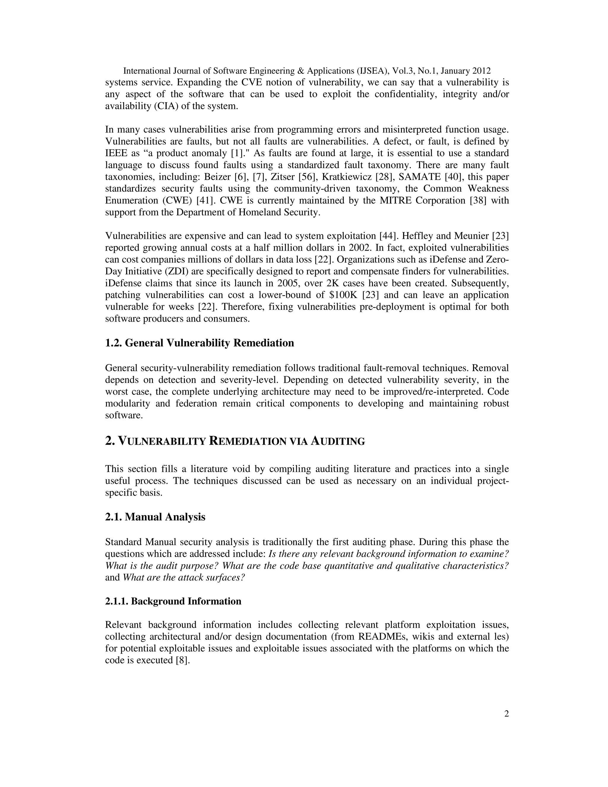 International Journal of Software Engineering & Applications (IJSEA), Vol.3, No.1, January 2012 2 systems service. Expanding the CVE notion of vulnerability, we can say that a vulnerability is any aspect of the software that can be used to exploit the confidentiality, integrity and/or availability (CIA) of the system. In many cases vulnerabilities arise from programming errors and misinterpreted function usage. Vulnerabilities are faults, but not all faults are vulnerabilities. A defect, or fault, is defined by IEEE as “a product anomaly [1]." As faults are found at large, it is essential to use a standard language to discuss found faults using a standardized fault taxonomy. There are many fault taxonomies, including: Beizer [6], [7], Zitser [56], Kratkiewicz [28], SAMATE [40], this paper standardizes security faults using the community-driven taxonomy, the Common Weakness Enumeration (CWE) [41]. CWE is currently maintained by the MITRE Corporation [38] with support from the Department of Homeland Security. Vulnerabilities are expensive and can lead to system exploitation [44]. Heffley and Meunier [23] reported growing annual costs at a half million dollars in 2002. In fact, exploited vulnerabilities can cost companies millions of dollars in data loss [22]. Organizations such as iDefense and Zero- Day Initiative (ZDI) are specifically designed to report and compensate finders for vulnerabilities. iDefense claims that since its launch in 2005, over 2K cases have been created. Subsequently, patching vulnerabilities can cost a lower-bound of $100K [23] and can leave an application vulnerable for weeks [22]. Therefore, fixing vulnerabilities pre-deployment is optimal for both software producers and consumers. 1.2. General Vulnerability Remediation General security-vulnerability remediation follows traditional fault-removal techniques. Removal depends on detection and severity-level. Depending on detected vulnerability severity, in the worst case, the complete underlying architecture may need to be improved/re-interpreted. Code modularity and federation remain critical components to developing and maintaining robust software. 2. VULNERABILITY REMEDIATION VIA AUDITING This section fills a literature void by compiling auditing literature and practices into a single useful process. The techniques discussed can be used as necessary on an individual project- specific basis. 2.1. Manual Analysis Standard Manual security analysis is traditionally the first auditing phase. During this phase the questions which are addressed include: Is there any relevant background information to examine? What is the audit purpose? What are the code base quantitative and qualitative characteristics? and What are the attack surfaces? 2.1.1. Background Information Relevant background information includes collecting relevant platform exploitation issues, collecting architectural and/or design documentation (from READMEs, wikis and external les) for potential exploitable issues and exploitable issues associated with the platforms on which the code is executed [8]. 