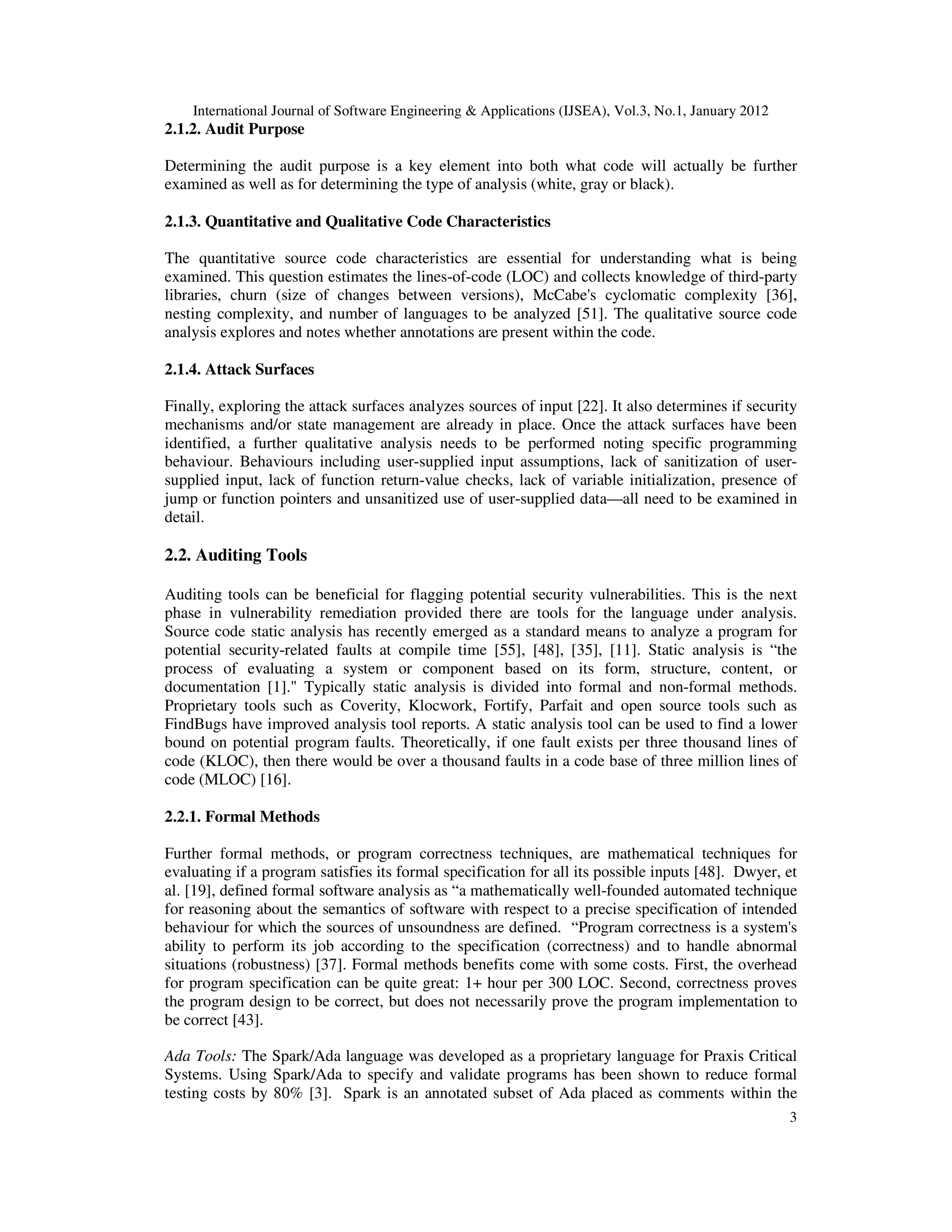 International Journal of Software Engineering & Applications (IJSEA), Vol.3, No.1, January 2012 3 2.1.2. Audit Purpose Determining the audit purpose is a key element into both what code will actually be further examined as well as for determining the type of analysis (white, gray or black). 2.1.3. Quantitative and Qualitative Code Characteristics The quantitative source code characteristics are essential for understanding what is being examined. This question estimates the lines-of-code (LOC) and collects knowledge of third-party libraries, churn (size of changes between versions), McCabe's cyclomatic complexity [36], nesting complexity, and number of languages to be analyzed [51]. The qualitative source code analysis explores and notes whether annotations are present within the code. 2.1.4. Attack Surfaces Finally, exploring the attack surfaces analyzes sources of input [22]. It also determines if security mechanisms and/or state management are already in place. Once the attack surfaces have been identified, a further qualitative analysis needs to be performed noting specific programming behaviour. Behaviours including user-supplied input assumptions, lack of sanitization of user- supplied input, lack of function return-value checks, lack of variable initialization, presence of jump or function pointers and unsanitized use of user-supplied data—all need to be examined in detail. 2.2. Auditing Tools Auditing tools can be beneficial for flagging potential security vulnerabilities. This is the next phase in vulnerability remediation provided there are tools for the language under analysis. Source code static analysis has recently emerged as a standard means to analyze a program for potential security-related faults at compile time [55], [48], [35], [11]. Static analysis is “the process of evaluating a system or component based on its form, structure, content, or documentation [1]." Typically static analysis is divided into formal and non-formal methods. Proprietary tools such as Coverity, Klocwork, Fortify, Parfait and open source tools such as FindBugs have improved analysis tool reports. A static analysis tool can be used to find a lower bound on potential program faults. Theoretically, if one fault exists per three thousand lines of code (KLOC), then there would be over a thousand faults in a code base of three million lines of code (MLOC) [16]. 2.2.1. Formal Methods Further formal methods, or program correctness techniques, are mathematical techniques for evaluating if a program satisfies its formal specification for all its possible inputs [48]. Dwyer, et al. [19], defined formal software analysis as “a mathematically well-founded automated technique for reasoning about the semantics of software with respect to a precise specification of intended behaviour for which the sources of unsoundness are defined. “Program correctness is a system's ability to perform its job according to the specification (correctness) and to handle abnormal situations (robustness) [37]. Formal methods benefits come with some costs. First, the overhead for program specification can be quite great: 1+ hour per 300 LOC. Second, correctness proves the program design to be correct, but does not necessarily prove the program implementation to be correct [43]. Ada Tools: The Spark/Ada language was developed as a proprietary language for Praxis Critical Systems. Using Spark/Ada to specify and validate programs has been shown to reduce formal testing costs by 80% [3]. Spark is an annotated subset of Ada placed as comments within the 