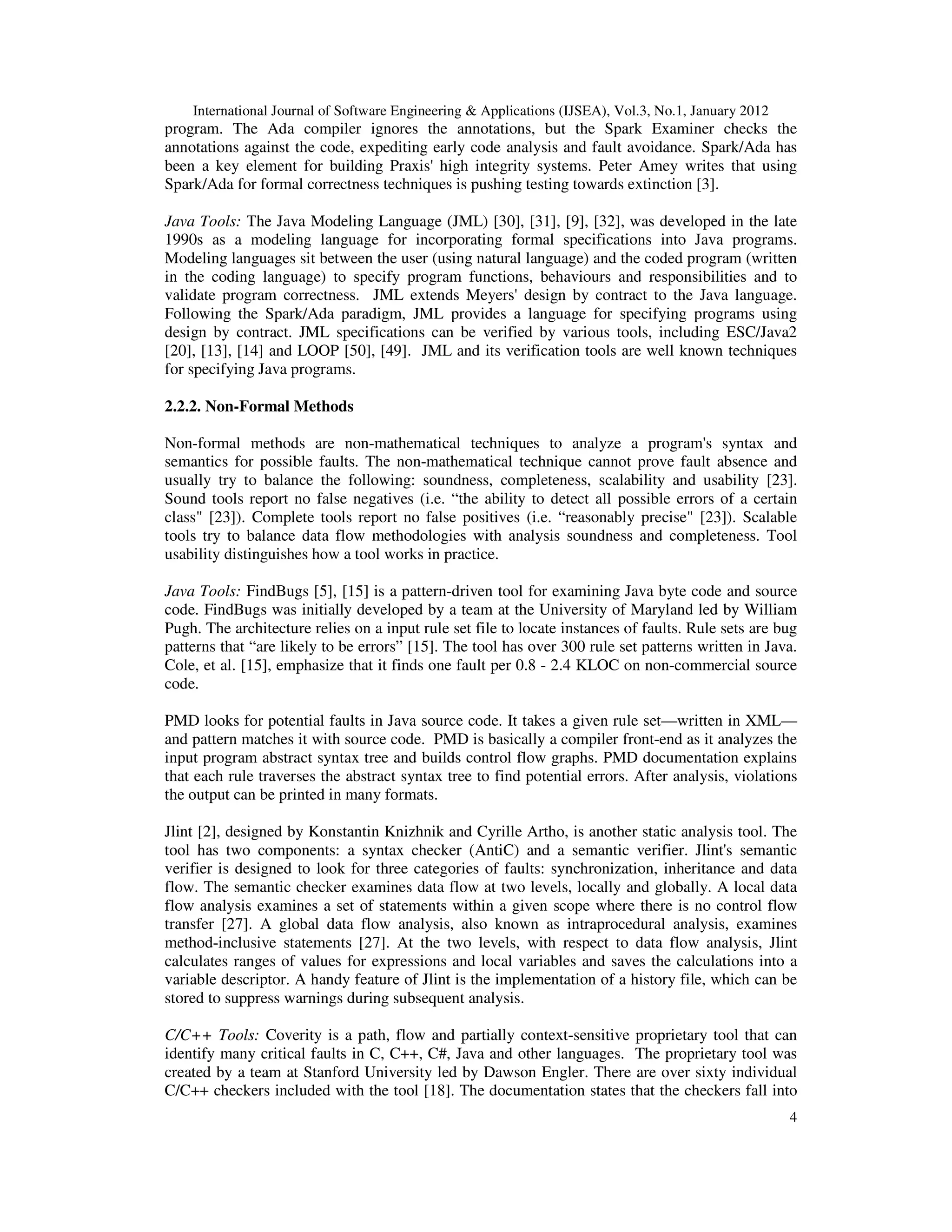 International Journal of Software Engineering & Applications (IJSEA), Vol.3, No.1, January 2012 4 program. The Ada compiler ignores the annotations, but the Spark Examiner checks the annotations against the code, expediting early code analysis and fault avoidance. Spark/Ada has been a key element for building Praxis' high integrity systems. Peter Amey writes that using Spark/Ada for formal correctness techniques is pushing testing towards extinction [3]. Java Tools: The Java Modeling Language (JML) [30], [31], [9], [32], was developed in the late 1990s as a modeling language for incorporating formal specifications into Java programs. Modeling languages sit between the user (using natural language) and the coded program (written in the coding language) to specify program functions, behaviours and responsibilities and to validate program correctness. JML extends Meyers' design by contract to the Java language. Following the Spark/Ada paradigm, JML provides a language for specifying programs using design by contract. JML specifications can be verified by various tools, including ESC/Java2 [20], [13], [14] and LOOP [50], [49]. JML and its verification tools are well known techniques for specifying Java programs. 2.2.2. Non-Formal Methods Non-formal methods are non-mathematical techniques to analyze a program's syntax and semantics for possible faults. The non-mathematical technique cannot prove fault absence and usually try to balance the following: soundness, completeness, scalability and usability [23]. Sound tools report no false negatives (i.e. “the ability to detect all possible errors of a certain class" [23]). Complete tools report no false positives (i.e. “reasonably precise" [23]). Scalable tools try to balance data flow methodologies with analysis soundness and completeness. Tool usability distinguishes how a tool works in practice. Java Tools: FindBugs [5], [15] is a pattern-driven tool for examining Java byte code and source code. FindBugs was initially developed by a team at the University of Maryland led by William Pugh. The architecture relies on a input rule set file to locate instances of faults. Rule sets are bug patterns that “are likely to be errors” [15]. The tool has over 300 rule set patterns written in Java. Cole, et al. [15], emphasize that it finds one fault per 0.8 - 2.4 KLOC on non-commercial source code. PMD looks for potential faults in Java source code. It takes a given rule set—written in XML— and pattern matches it with source code. PMD is basically a compiler front-end as it analyzes the input program abstract syntax tree and builds control flow graphs. PMD documentation explains that each rule traverses the abstract syntax tree to find potential errors. After analysis, violations the output can be printed in many formats. Jlint [2], designed by Konstantin Knizhnik and Cyrille Artho, is another static analysis tool. The tool has two components: a syntax checker (AntiC) and a semantic verifier. Jlint's semantic verifier is designed to look for three categories of faults: synchronization, inheritance and data flow. The semantic checker examines data flow at two levels, locally and globally. A local data flow analysis examines a set of statements within a given scope where there is no control flow transfer [27]. A global data flow analysis, also known as intraprocedural analysis, examines method-inclusive statements [27]. At the two levels, with respect to data flow analysis, Jlint calculates ranges of values for expressions and local variables and saves the calculations into a variable descriptor. A handy feature of Jlint is the implementation of a history file, which can be stored to suppress warnings during subsequent analysis. C/C++ Tools: Coverity is a path, flow and partially context-sensitive proprietary tool that can identify many critical faults in C, C++, C#, Java and other languages. The proprietary tool was created by a team at Stanford University led by Dawson Engler. There are over sixty individual C/C++ checkers included with the tool [18]. The documentation states that the checkers fall into 