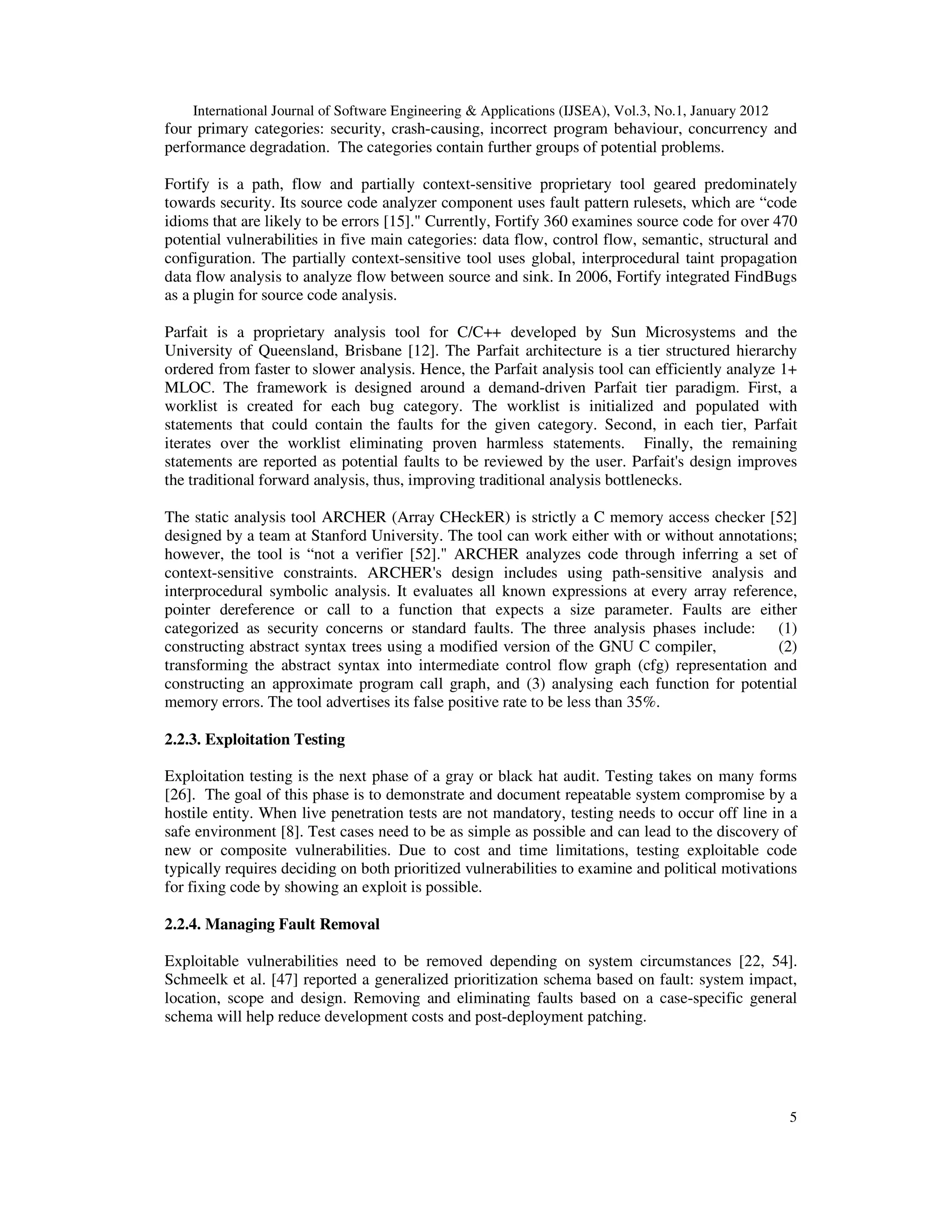 International Journal of Software Engineering & Applications (IJSEA), Vol.3, No.1, January 2012 5 four primary categories: security, crash-causing, incorrect program behaviour, concurrency and performance degradation. The categories contain further groups of potential problems. Fortify is a path, flow and partially context-sensitive proprietary tool geared predominately towards security. Its source code analyzer component uses fault pattern rulesets, which are “code idioms that are likely to be errors [15]." Currently, Fortify 360 examines source code for over 470 potential vulnerabilities in five main categories: data flow, control flow, semantic, structural and configuration. The partially context-sensitive tool uses global, interprocedural taint propagation data flow analysis to analyze flow between source and sink. In 2006, Fortify integrated FindBugs as a plugin for source code analysis. Parfait is a proprietary analysis tool for C/C++ developed by Sun Microsystems and the University of Queensland, Brisbane [12]. The Parfait architecture is a tier structured hierarchy ordered from faster to slower analysis. Hence, the Parfait analysis tool can efficiently analyze 1+ MLOC. The framework is designed around a demand-driven Parfait tier paradigm. First, a worklist is created for each bug category. The worklist is initialized and populated with statements that could contain the faults for the given category. Second, in each tier, Parfait iterates over the worklist eliminating proven harmless statements. Finally, the remaining statements are reported as potential faults to be reviewed by the user. Parfait's design improves the traditional forward analysis, thus, improving traditional analysis bottlenecks. The static analysis tool ARCHER (Array CHeckER) is strictly a C memory access checker [52] designed by a team at Stanford University. The tool can work either with or without annotations; however, the tool is “not a verifier [52]." ARCHER analyzes code through inferring a set of context-sensitive constraints. ARCHER's design includes using path-sensitive analysis and interprocedural symbolic analysis. It evaluates all known expressions at every array reference, pointer dereference or call to a function that expects a size parameter. Faults are either categorized as security concerns or standard faults. The three analysis phases include: (1) constructing abstract syntax trees using a modified version of the GNU C compiler, (2) transforming the abstract syntax into intermediate control flow graph (cfg) representation and constructing an approximate program call graph, and (3) analysing each function for potential memory errors. The tool advertises its false positive rate to be less than 35%. 2.2.3. Exploitation Testing Exploitation testing is the next phase of a gray or black hat audit. Testing takes on many forms [26]. The goal of this phase is to demonstrate and document repeatable system compromise by a hostile entity. When live penetration tests are not mandatory, testing needs to occur off line in a safe environment [8]. Test cases need to be as simple as possible and can lead to the discovery of new or composite vulnerabilities. Due to cost and time limitations, testing exploitable code typically requires deciding on both prioritized vulnerabilities to examine and political motivations for fixing code by showing an exploit is possible. 2.2.4. Managing Fault Removal Exploitable vulnerabilities need to be removed depending on system circumstances [22, 54]. Schmeelk et al. [47] reported a generalized prioritization schema based on fault: system impact, location, scope and design. Removing and eliminating faults based on a case-specific general schema will help reduce development costs and post-deployment patching. 