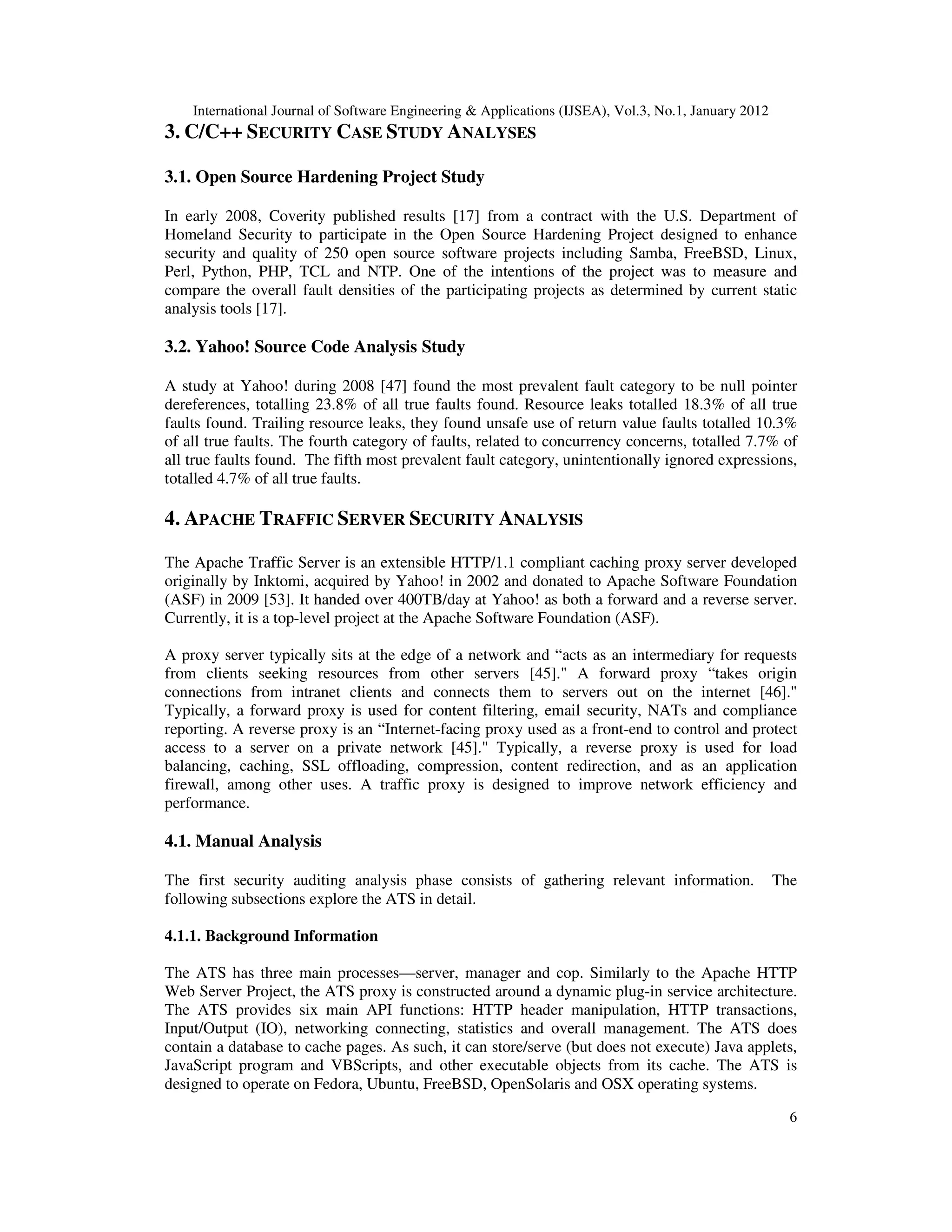 International Journal of Software Engineering & Applications (IJSEA), Vol.3, No.1, January 2012 6 3. C/C++ SECURITY CASE STUDY ANALYSES 3.1. Open Source Hardening Project Study In early 2008, Coverity published results [17] from a contract with the U.S. Department of Homeland Security to participate in the Open Source Hardening Project designed to enhance security and quality of 250 open source software projects including Samba, FreeBSD, Linux, Perl, Python, PHP, TCL and NTP. One of the intentions of the project was to measure and compare the overall fault densities of the participating projects as determined by current static analysis tools [17]. 3.2. Yahoo! Source Code Analysis Study A study at Yahoo! during 2008 [47] found the most prevalent fault category to be null pointer dereferences, totalling 23.8% of all true faults found. Resource leaks totalled 18.3% of all true faults found. Trailing resource leaks, they found unsafe use of return value faults totalled 10.3% of all true faults. The fourth category of faults, related to concurrency concerns, totalled 7.7% of all true faults found. The fifth most prevalent fault category, unintentionally ignored expressions, totalled 4.7% of all true faults. 4. APACHE TRAFFIC SERVER SECURITY ANALYSIS The Apache Traffic Server is an extensible HTTP/1.1 compliant caching proxy server developed originally by Inktomi, acquired by Yahoo! in 2002 and donated to Apache Software Foundation (ASF) in 2009 [53]. It handed over 400TB/day at Yahoo! as both a forward and a reverse server. Currently, it is a top-level project at the Apache Software Foundation (ASF). A proxy server typically sits at the edge of a network and “acts as an intermediary for requests from clients seeking resources from other servers [45]." A forward proxy “takes origin connections from intranet clients and connects them to servers out on the internet [46]." Typically, a forward proxy is used for content filtering, email security, NATs and compliance reporting. A reverse proxy is an “Internet-facing proxy used as a front-end to control and protect access to a server on a private network [45]." Typically, a reverse proxy is used for load balancing, caching, SSL offloading, compression, content redirection, and as an application firewall, among other uses. A traffic proxy is designed to improve network efficiency and performance. 4.1. Manual Analysis The first security auditing analysis phase consists of gathering relevant information. The following subsections explore the ATS in detail. 4.1.1. Background Information The ATS has three main processes—server, manager and cop. Similarly to the Apache HTTP Web Server Project, the ATS proxy is constructed around a dynamic plug-in service architecture. The ATS provides six main API functions: HTTP header manipulation, HTTP transactions, Input/Output (IO), networking connecting, statistics and overall management. The ATS does contain a database to cache pages. As such, it can store/serve (but does not execute) Java applets, JavaScript program and VBScripts, and other executable objects from its cache. The ATS is designed to operate on Fedora, Ubuntu, FreeBSD, OpenSolaris and OSX operating systems. 