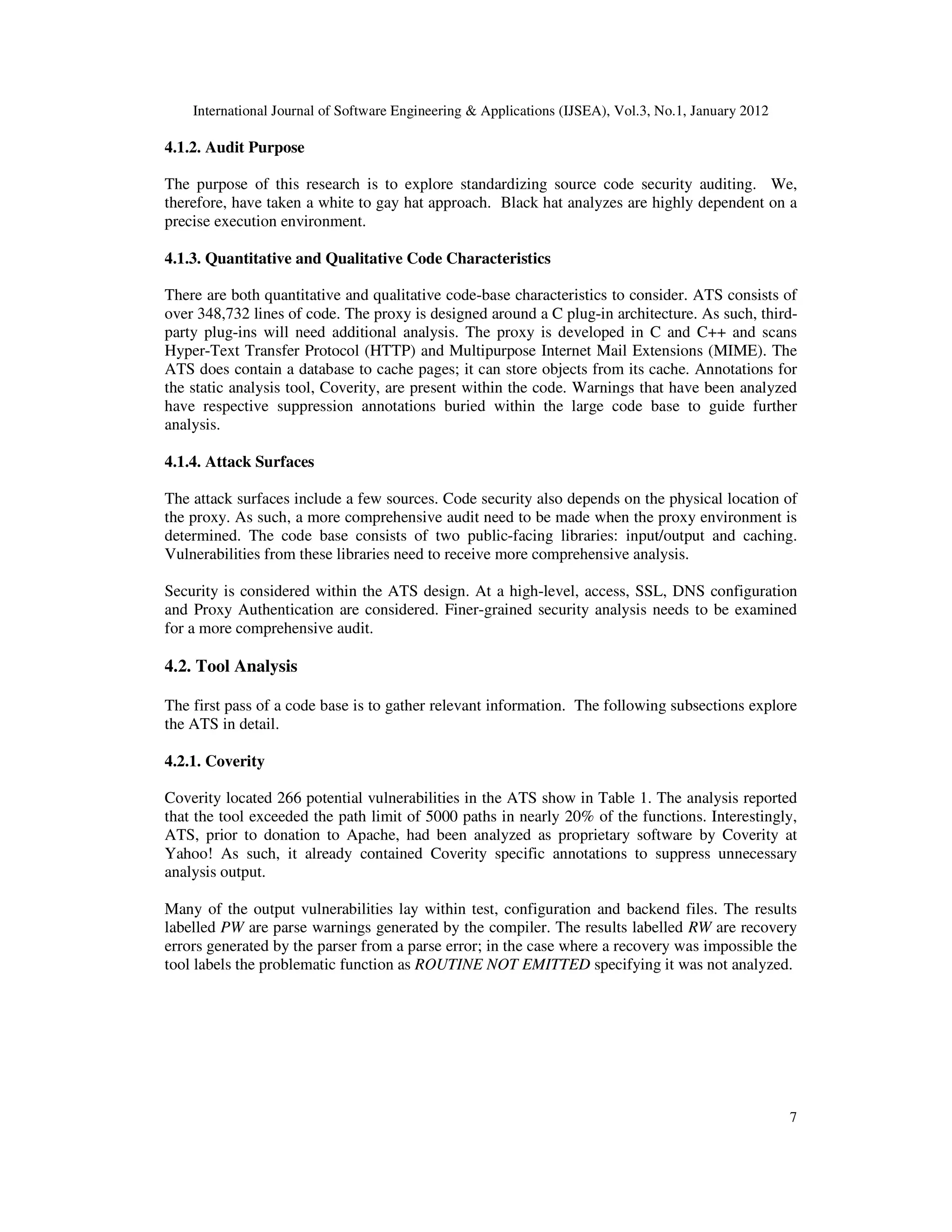 International Journal of Software Engineering & Applications (IJSEA), Vol.3, No.1, January 2012 7 4.1.2. Audit Purpose The purpose of this research is to explore standardizing source code security auditing. We, therefore, have taken a white to gay hat approach. Black hat analyzes are highly dependent on a precise execution environment. 4.1.3. Quantitative and Qualitative Code Characteristics There are both quantitative and qualitative code-base characteristics to consider. ATS consists of over 348,732 lines of code. The proxy is designed around a C plug-in architecture. As such, third- party plug-ins will need additional analysis. The proxy is developed in C and C++ and scans Hyper-Text Transfer Protocol (HTTP) and Multipurpose Internet Mail Extensions (MIME). The ATS does contain a database to cache pages; it can store objects from its cache. Annotations for the static analysis tool, Coverity, are present within the code. Warnings that have been analyzed have respective suppression annotations buried within the large code base to guide further analysis. 4.1.4. Attack Surfaces The attack surfaces include a few sources. Code security also depends on the physical location of the proxy. As such, a more comprehensive audit need to be made when the proxy environment is determined. The code base consists of two public-facing libraries: input/output and caching. Vulnerabilities from these libraries need to receive more comprehensive analysis. Security is considered within the ATS design. At a high-level, access, SSL, DNS configuration and Proxy Authentication are considered. Finer-grained security analysis needs to be examined for a more comprehensive audit. 4.2. Tool Analysis The first pass of a code base is to gather relevant information. The following subsections explore the ATS in detail. 4.2.1. Coverity Coverity located 266 potential vulnerabilities in the ATS show in Table 1. The analysis reported that the tool exceeded the path limit of 5000 paths in nearly 20% of the functions. Interestingly, ATS, prior to donation to Apache, had been analyzed as proprietary software by Coverity at Yahoo! As such, it already contained Coverity specific annotations to suppress unnecessary analysis output. Many of the output vulnerabilities lay within test, configuration and backend files. The results labelled PW are parse warnings generated by the compiler. The results labelled RW are recovery errors generated by the parser from a parse error; in the case where a recovery was impossible the tool labels the problematic function as ROUTINE NOT EMITTED specifying it was not analyzed. 