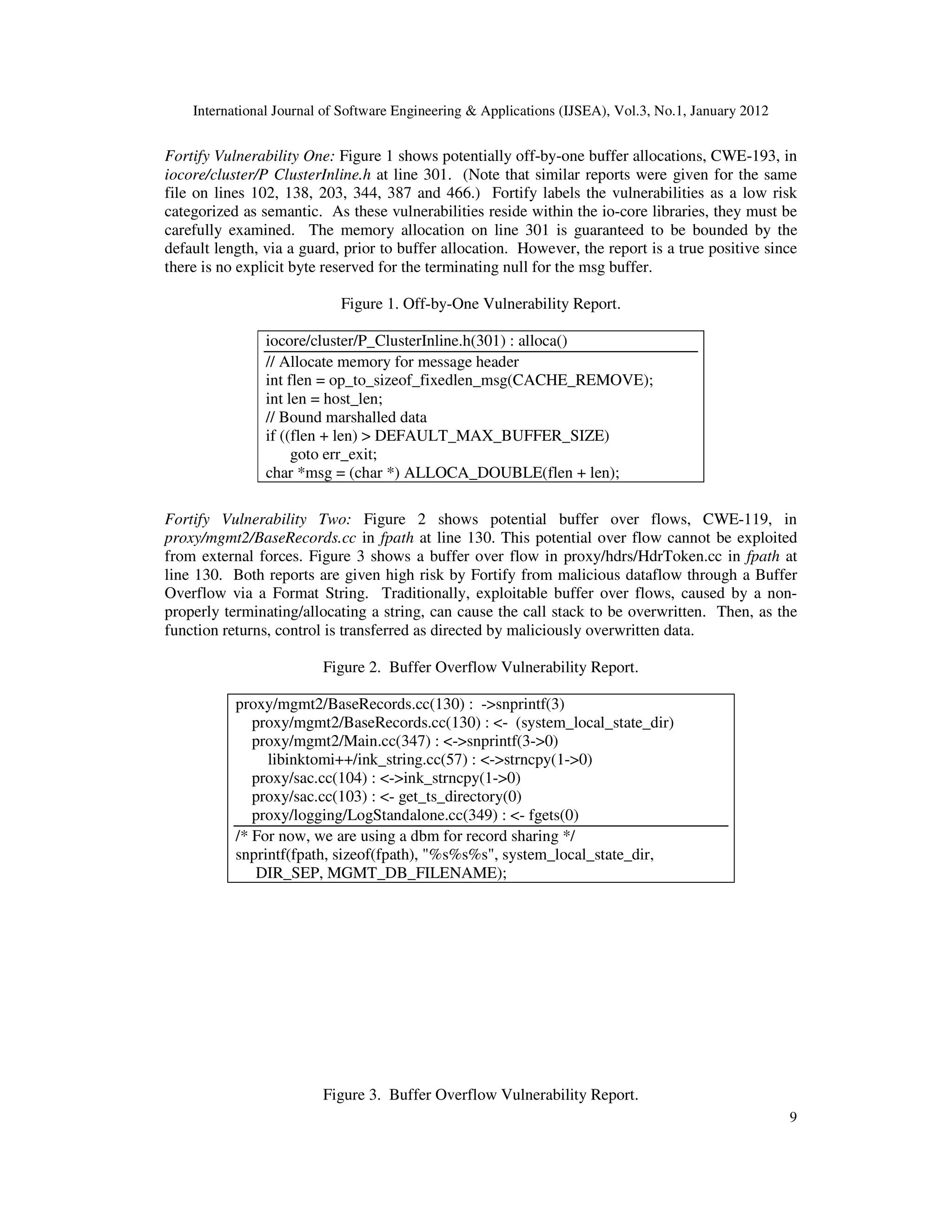 International Journal of Software Engineering & Applications (IJSEA), Vol.3, No.1, January 2012 9 Fortify Vulnerability One: Figure 1 shows potentially off-by-one buffer allocations, CWE-193, in iocore/cluster/P ClusterInline.h at line 301. (Note that similar reports were given for the same file on lines 102, 138, 203, 344, 387 and 466.) Fortify labels the vulnerabilities as a low risk categorized as semantic. As these vulnerabilities reside within the io-core libraries, they must be carefully examined. The memory allocation on line 301 is guaranteed to be bounded by the default length, via a guard, prior to buffer allocation. However, the report is a true positive since there is no explicit byte reserved for the terminating null for the msg buffer. Figure 1. Off-by-One Vulnerability Report. iocore/cluster/P_ClusterInline.h(301) : alloca() // Allocate memory for message header int flen = op_to_sizeof_fixedlen_msg(CACHE_REMOVE); int len = host_len; // Bound marshalled data if ((flen + len) > DEFAULT_MAX_BUFFER_SIZE) goto err_exit; char *msg = (char *) ALLOCA_DOUBLE(flen + len); Fortify Vulnerability Two: Figure 2 shows potential buffer over flows, CWE-119, in proxy/mgmt2/BaseRecords.cc in fpath at line 130. This potential over flow cannot be exploited from external forces. Figure 3 shows a buffer over flow in proxy/hdrs/HdrToken.cc in fpath at line 130. Both reports are given high risk by Fortify from malicious dataflow through a Buffer Overflow via a Format String. Traditionally, exploitable buffer over flows, caused by a non- properly terminating/allocating a string, can cause the call stack to be overwritten. Then, as the function returns, control is transferred as directed by maliciously overwritten data. Figure 2. Buffer Overflow Vulnerability Report. proxy/mgmt2/BaseRecords.cc(130) : ->snprintf(3) proxy/mgmt2/BaseRecords.cc(130) : <- (system_local_state_dir) proxy/mgmt2/Main.cc(347) : <->snprintf(3->0) libinktomi++/ink_string.cc(57) : <->strncpy(1->0) proxy/sac.cc(104) : <->ink_strncpy(1->0) proxy/sac.cc(103) : <- get_ts_directory(0) proxy/logging/LogStandalone.cc(349) : <- fgets(0) /* For now, we are using a dbm for record sharing */ snprintf(fpath, sizeof(fpath), "%s%s%s", system_local_state_dir, DIR_SEP, MGMT_DB_FILENAME); Figure 3. Buffer Overflow Vulnerability Report. 