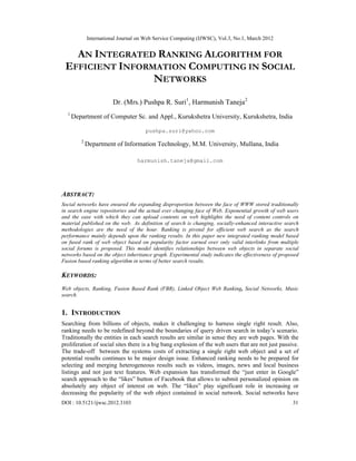 International Journal on Web Service Computing (IJWSC), Vol.3, No.1, March 2012
DOI : 10.5121/ijwsc.2012.3103 31
AN INTEGRATED RANKING ALGORITHM FOR
EFFICIENT INFORMATION COMPUTING IN SOCIAL
NETWORKS
Dr. (Mrs.) Pushpa R. Suri1
, Harmunish Taneja2
1
Department of Computer Sc. and Appl., Kurukshetra University, Kurukshetra, India
pushpa.suri@yahoo.com
2
Department of Information Technology, M.M. University, Mullana, India
harmunish.taneja@gmail.com
ABSTRACT:
Social networks have ensured the expanding disproportion between the face of WWW stored traditionally
in search engine repositories and the actual ever changing face of Web. Exponential growth of web users
and the ease with which they can upload contents on web highlights the need of content controls on
material published on the web. As definition of search is changing, socially-enhanced interactive search
methodologies are the need of the hour. Ranking is pivotal for efficient web search as the search
performance mainly depends upon the ranking results. In this paper new integrated ranking model based
on fused rank of web object based on popularity factor earned over only valid interlinks from multiple
social forums is proposed. This model identifies relationships between web objects in separate social
networks based on the object inheritance graph. Experimental study indicates the effectiveness of proposed
Fusion based ranking algorithm in terms of better search results.
KEYWORDS:
Web objects, Ranking, Fusion Based Rank (FBR), Linked Object Web Ranking, Social Networks, Music
search.
1. INTRODUCTION
Searching from billions of objects, makes it challenging to harness single right result. Also,
ranking needs to be redefined beyond the boundaries of query driven search in today’s scenario.
Traditionally the entities in each search results are similar in sense they are web pages. With the
proliferation of social sites there is a big bang explosion of the web users that are not just passive.
The trade-off between the systems costs of extracting a single right web object and a set of
potential results continues to be major design issue. Enhanced ranking needs to be prepared for
selecting and merging heterogeneous results such as videos, images, news and local business
listings and not just text features. Web expansion has transformed the “just enter in Google”
search approach to the “likes” button of Facebook that allows to submit personalized opinion on
absolutely any object of interest on web. The “likes” play significant role in increasing or
decreasing the popularity of the web object contained in social network. Social networks have
 