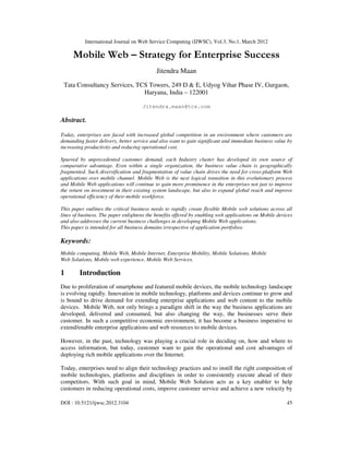 International Journal on Web Service Computing (IJWSC), Vol.3, No.1, March 2012
DOI : 10.5121/ijwsc.2012.3104 45
Mobile Web – Strategy for Enterprise Success
Jitendra Maan
Tata Consultancy Services, TCS Towers, 249 D & E, Udyog Vihar Phase IV, Gurgaon,
Haryana, India – 122001
Jitendra.maan@tcs.com
Abstract.
Today, enterprises are faced with increased global competition in an environment where customers are
demanding faster delivery, better service and also want to gain significant and immediate business value by
increasing productivity and reducing operational cost.
Spurred by unprecedented customer demand, each Industry cluster has developed its own source of
comparative advantage. Even within a single organization, the business value chain is geographically
fragmented. Such diversification and fragmentation of value chain drives the need for cross-platform Web
applications over mobile channel. Mobile Web is the next logical transition in this evolutionary process
and Mobile Web applications will continue to gain more prominence in the enterprises not just to improve
the return on investment in their existing system landscape, but also to expand global reach and improve
operational efficiency of their mobile workforce.
This paper outlines the critical business needs to rapidly create flexible Mobile web solutions across all
lines of business. The paper enlightens the benefits offered by enabling web applications on Mobile devices
and also addresses the current business challenges in developing Mobile Web applications.
This paper is intended for all business domains irrespective of application portfolios.
Keywords:
Mobile computing, Mobile Web, Mobile Internet, Enterprise Mobility, Mobile Solutions, Mobile
Web Solutions, Mobile web experience, Mobile Web Services.
1 Introduction
Due to proliferation of smartphone and featured mobile devices, the mobile technology landscape
is evolving rapidly. Innovation in mobile technology, platforms and devices continue to grow and
is bound to drive demand for extending enterprise applications and web content to the mobile
devices. Mobile Web, not only brings a paradigm shift in the way the business applications are
developed, delivered and consumed, but also changing the way, the businesses serve their
customer. In such a competitive economic environment, it has become a business imperative to
extend/enable enterprise applications and web resources to mobile devices.
However, in the past, technology was playing a crucial role in deciding on, how and where to
access information, but today, customer want to gain the operational and cost advantages of
deploying rich mobile applications over the Internet.
Today, enterprises need to align their technology practices and to instill the right composition of
mobile technologies, platforms and disciplines in order to consistently execute ahead of their
competitors. With such goal in mind, Mobile Web Solution acts as a key enabler to help
customers in reducing operational costs, improve customer service and achieve a new velocity by
 