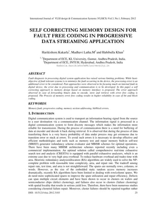 International Journal of VLSI design & Communication Systems (VLSICS) Vol.3, No.1, February 2012
DOI : 10.5121/vlsic.2012.3103 25
SELF CORRECTING MEMORY DESIGN FOR
FAULT FREE CODING IN PROGRESSIVE
DATA STREAMING APPLICATION
Harikishore.Kakarla1
, Madhavi Latha.M2
and Habibulla Khan3
1, 3
Department of ECE, KL University, Guntur, Andhra Pradesh, India.
2
Department of ECE, JNTUH, Hyderabad, Andhra Pradesh, India
kakarla.harikishore@kluniversity.in
ABSTRACT
Fault diagnosis in processing digital system application has raised various limiting problems. While basic
objective of fault tolerant systems is to minimize the fault occurring in the device, the processing error is an
additional error to be considered. Past approaches were observed to be focusing much on internal fault in
digital device, the error due to processing and communication is to be developed. In this paper a self
correcting approach to memory design based on memory interface is proposed. The error approach
observed in case of forwarding binary data to encode, store and retrieve with error free coding is
proposed. The Process of memory error free coding results in higher reliability in case of bit and block
coding.
KEYWORDS
Memory fault, progressive coding, memory section addressing, bit/block errors.
1. INTRODUCTION
Digital communication system is used to transport an information bearing signal from the source
to a user destination via a communication channel. The information signal is processed in a
digital communication system to form discrete messages which makes the information more
reliable for transmission. During the process of communication there is a need for buffering of
data at encoder and decode it back during retrieval. It is observed that during the process of data
transferring there is a very heavy probability of data under process may get erroneous due to
transition error or stuck at errors. To avoid such errors it is necessary to develop effective and
efficient methodologies and tools such as memory test and repair memory built-in self-test
(MBIST) generator redundancy scheme evaluator and MBISR schemes for optimal operations.
There have been many MBISR architecture schemes reported recently including even a
commercial implementation. An optimal solution called comprehensive real-time exhaustive
search test and analysis (CRESTA) is equipped with parallel exhaustive analyzers, which is an
extreme case due to very high area overhead. To reduce hardware overhead and trades time with
area. Heuristic redundancy analysis/allocation (RA) algorithms are widely used to solve the NP-
complete problem with reasonable time complexity, area, and repair rate. The tradeoff among
repair rate, test time, and area is not straightforward. The spares are normally rows, columns, or
words. However, as the size of the embedded static random access memory increases
dramatically, recently RA algorithms have been limited to dealing with row/column spares. We
do need more sophisticated spares to improve the spare utilization and repair efficiency. Defects
can span multiple circuit elements and have been shown to occur in clusters on wafers and
semiconductor chips (defect clustering), and failures also occur in clusters (failure clustering)
with spatial locality that results in serious yield loss. Therefore, there have been numerous studies
considering clustered failure repair. Moreover, cluster failures should be repaired together rather
 